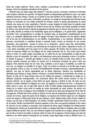 hasta que crujían agónicos. Siotes, loros, azulejos y guacamayas se escondían en los techos del
bosque, entre los asustados comadreos de los pericos.
─Onhartu dozu zer ederra dago Ane anderea? 32 escuchó susurrar a Zamudio, mientras se internaba
entre azaleas cubiertas de escarcha. Un lagarto dorado se desperezaba guiñando los ojos. Las nubes
cobraban hermosas formas. Cuando ya se perdió el eco del sacrificio de los árboles, llegó al río. Sus
aguas corrían con un ruido vasto, continuado y profundo. Su caudal se ensanchaba hacia levante hasta
esfumar su horizonte en una niebla verdecida de frondas, donde se perdía precisamente en aquel
instante una canoa con cinco españoles y Tarcento a popa; bogaba sin duda hacia la carabela, para
navegar luego hasta San Sebastián de Urabá en busca de los hombres que habían quedado al mando
de Pizarro. Ana avanzó hacia la oleada de gigantescos helechos que se mecían ante los juncos y cañas
de la orilla. Hundió su mirada en las traslúcidas aguas que la reflejaban, y se quedó triste, vagamente
sonriendo. Pero, transgrediendo su remilgo de cristiana vieja, se desprendió completamente de las
ropas y se zambulló rápidamente entre los espejos del agua. Cada chapoteo era una agónica alegría
con la luz del sol arremolinándose en sus tobillos, encaramándose a sus muñecas, hinchando sus
pezones, oscureciendo su cabellera dorada y trazando lentos círculos en derredor de sus muslos
separados. Una golondrina ─quizás la misma de su despertar─ planeó hacia ella, observándola;
luego, chirrió del lado de la selva y fue devorada por la espuma de las nubes. Siguiendo su vuelo, vio
a una nativa escondida entre los juncos de la ribera opuesta. No tendría más de catorce años. Su
rostro de manzana titilaba con los dibujos de las ondas luminosas del río. Una ancha cinta violeta
ceñía su frente. Su cuello estaba circundado por un collar de oro que representaba un kiplo de alas
abiertas y ojos de esmeralda. Con sigilo y esa despaciosa sonrisa que acompaña a veces a la preñez,
se desató el guayuco 33 amarillo que tapaba su sexo y lo extendió sobre la orilla. Puso sobre él una
enorme caracola mientras sus labios se movían con la monotonía insistente de quien recita una
plegaria. Para observar mejor sin ser vista, Ana, cautelosa y con el agua a la barbilla, se ocultó tras
una roca. La indígena se acuclilló en el agua. Tomó con unción la caracola y la hundió bajo el agua
para apretarla contra su sexo. Su vientre formidablemente hinchado comenzó, espasmódicamente, a
agitarse. Sus ojos se fueron agrandando por un llanto silencioso, mientras sus mandíbulas se
apretaban para ahogar un largo estertor, inhumano, de bestia flechada, de parturienta. Sus manos se
alzaron al cabo de un largo tiempo hacia el sol, teñidas de púrpura y sosteniendo la magia de un
delicado cuerpecito ensangrentado. Los minúsculos labios del recién nacido serraron en dos el
riguroso silencio, con el agudo y feroz llanto de quien empieza a dolerle la vida. Al cortar con los
dientes el cordón umbilical, la indígena vio a Ana. Las pupilas se le llenaron de furia. Y, abrazando al
bebé contra su seno, dio un ágil salto hacia la orilla. El bebé gritaba angustiosamente mientras la
silueta de su madre corría entre la muralla de cañas alanceadas de rayos solares. De pronto una
sacudida, feroz como un latigazo, hizo trastabillar el cuerpo de la nativa que desapareció de la vista de
la aragonesa. El llanto del recién nacido se detuvo en una nota de exasperante quejumbre. Ana, con el
corazón en la boca, siguió los pasos de la indígena. La espesura de la ribera rasgó con cien delgados
surcos de sangre su blanca piel antes de que volviese a verla. Estaba tirada sobre el barro orlado de
musgo, con los ojos en letal languidez; sin sentido. El bebé, aprisionado entres los brazos y el seno
de su madre, lloraba convulsamente mientras pateaba el aire como una garceta atrapada en las ramas
de coral de un mar sombrío y escarzado. Una serpiente de dorso negro resbalaba con helada pereza
su blanquecino vientre por la pantorrilla de la madre; su lengua bifurcada se limpiaba veloz una baba
espesa teñida de carmesí. Ana, con una violencia surgida de la zozobra de su sangre, atenazó al ofidio
por la cola y lo lanzó con todas su fuerzas sobre el rumor de la espesura. Arrancó luego una rama de
helecho y con febril rapidez la despojó de sus frondes, hasta dejar limpio el duro y flexible nervio. Lo
32 ¿Os habéis dado cuenta de lo guapa que está hoy doña Ana?
33 Guayuco: faldilla muy corta o taparrabos utilizado por los indígenas americanos del siglo XVI.
 