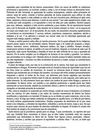 soportales para comodidad de los futuros comerciantes. Entre sus muros de ladrillo se celebrarían
procesiones y ejecuciones, se correrían sortijas y cañas, y con el tiempo incluso se alancearían toros.
Partiendo de ella, formando un ajedrezado de cuadras rectangulares, saldrían calles principales de
catorce varas de ancho, creando a trechos plazuelas de buena proporción para edificar en ellas
parroquias. Tras repartir a cada soldado un solar de cien por cincuenta pies, distribuyó el ejido entre
hatos, estancias y tierras para labranza; a razón de una peonía 35 por cada expedicionario simple, una
y media por cada escopetero, y el equivalente a cinco de ellas por cada caballero. Destinó espacio
para eras, dehesas, matadero y todo servicio maloliente y poco salubre. De tal repartimiento levantó
acta y dio fe Hernando de Argüello. Cada miembro de la hueste estampó su firma ─en la mayoría de
los casos una simple cruz─ en el documento. De ese modo, los doscientos cincuenta expedicionarios
se convirtieron en encomenderos 36, vecinos, señores, carpinteros, campesinos, rabadanes, alarifes y
soldados a la vez. Y se aplicaron a enraizar sus nuevas vidas con la intensidad apasionada que
requiere todo trabajo urgente y múltiple.
Tiempo y cambio pasaron sobre ellos en marcha presurosa. Con la ayuda obligada de los indígenas,
cavaron pozos negros en los principales solares, llevaron agua a la ciudad por acequias y zanjas,
talaron, aserraron, araron, sembraron, fabricaron adobes, cal, tejas y ladrillos. Siempre armados,
construyeron primero la iglesia, el cabildo y la casa de fundición; después, la vivienda de cada cual. Al
crepúsculo, cada vecino desherbaba y limpiaba el trozo de calle enfrente de su casa y quemaba las
basuras. Por la noche cumplían con la obligación de turnarse en las rondas y guardias. Los nativos,
que pernoctaban en la antigua Cutí ─llamada ahora el cercado, porque la habían mandado rodear por
una alta empalizada─, convivían con ellos sirviéndoles de peones y criados, aunque su voluntad fuese
de pájaro silvestre.
A pesar de trabajar como uno más en la construcción de la colonia, Ana logró que únicamente le
encomendasen a Anagua. Al terminar la jornada corría al cercado en busca de aquel bebé cuya risa era
tan lírica como un surtidor de inocencias. Su corazón se conmovía hasta el éxtasis mirando sus
límpidos ojos bendecidos por el milagro del asombro. Los brazos del niñito estaban permanentemente
dispuestos a abrirse al verdor de las horas, sus diminutos pies hacían zapatetas que buscaban
caminos de luz. La aragonesa hubiera dado la vida por abrazarlo un solo segundo, pero sabía que no
podía atreverse. Su sola presencia hacía que volase una sombra de pavor entre Anagua y quienes la
circundaban. Su blanco rostro, sus vestidos y sus palabras pertenecían a aquella jauría que había
estremecido su tierra fecunda, abatido los ancestrales altares y abierto la tumba de sus muertos para
otorgarles un desolado presente de esclavitud.
Mas, como lo novedoso no sorprende por mucho tiempo, cundió de nuevo el desánimo y la irritación
entre los colonos. El calor húmedo y las nubes de insectos transmisores de fiebres los fueron
mortificando y reduciendo a la inanidad. El tiempo ya no se dividía en cuatro estaciones, sino en dos:
lluvioso y seco. El trigo que habían sembrado se malograba en aquella tierra; y la falta de pan blanco
los hacía sentirse perpetuamente hambrientos. Estaban asqueados de alimentarse de lo que veían
comer a los indígenas, y añoraban las legumbres, embutidos y carnes de tocino, oveja y vaca. Así que
muchos caían muertos de pura hambre de alimentos habituales en España. Al hombre le resulta más
fácil cambiar de amigos y de convicciones que de costumbres.
Suele decirse que la providencia aprieta pero no ahoga. Y para corroborarlo, un capricho del azar
hizo que Cristóbal Daza encontrase el tesoro que la tribu había escondido entre los espesos
cañaverales que festoneaban la ribera del río Tanela. Eran figuras votivas, pectorales, collares,
diademas, broches y zarcillos que pesaron el equivalente a ochenta libras 37 de oro; un botín que
35 Peonía: Porción de tierra equivalente a 10 hectáreas.
36 Encomendero: Quien tenía indígenas a su cargo, encomendados como catecúmenos y sirvientes
37 Libra: Peso equivalente a 460,06 gramos.
 