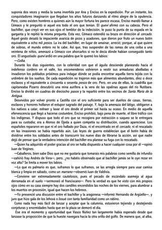 suponía dos veces y media la suma invertida por Ana y Enciso en la expedición. Por un instante, los
conquistadores imaginaron que llegaban los años futuros danzando al ritmo alegre de la opulencia.
Pero, como existen hombres a quienes aún la mayor fortuna les parece escasa, Enciso mandó llamar a
Cémaco y le preguntó si aquel era todo el oro que tenían. El quevi afirmó con su cabeza. Pero el
bachiller, que creyó ver en sus ojos el temblor de la indecisión, le puso la punta de su espada en la
garganta y le repitió la misma pregunta. Esta vez, Cémaco extendió su brazo en dirección al cercado.
Aquel gesto desató la impaciente avaricia de picos y azadones, que dieron por fruto un nuevo botín
equivalente a ocho mil pesos. La ira del bachiller, en lugar de amainar, arreció; porque, al que quiere
de sobras, el mundo entero no le cabe. Así que, tras suspender de las ramas de una ceiba a una
veintena de niños, amenazó a Cémaco con ahorcarlos si no le decía dónde habían conseguido tanto
oro. El angustiado quevi ardió en una palabra que le quemó los labios:
─Coíba.
Durante los días siguientes, con la celeridad con que el águila desciende planeando hacia el
indefenso cordero en el valle, los encomenderos volvieron a vestir sus armaduras abolladas e
invadieron los poblados próximos para indagar dónde se podía encontrar aquella tierra tejida con la
urdimbre de los sueños. De cada expedición no trajeron más que alimentos abundantes, diez o doce
esclavos y el equivalente a cincuenta o sesenta pesos de oro. Pero, en una de ellas, la cuadrilla que
capitaneaba Pizarro descubrió una mina aurífera a la vera de las opalinas aguas del río Nutibara.
Enciso la dividió en cuadras de dieciocho pasos y la repartió entre los vecinos de Santa María de la
Antigua.
Desvividos por volver pronto a Castilla con el oro suficiente para ser dueños de casas, tierras,
esclavos y honores hollaron el estupor sagrado del paisaje. Y, bajo la amenaza del látigo, obligaron a
los nativos a catar, extraer y lavar el oro desde el primer sol hasta su ocaso. En medio de aquella
efervescencia que llegó a hacerse costumbre, Enciso prohibió, bajo pena de muerte, el libre tráfico con
los indígenas. Y dispuso que todo el oro que se recogiera por extracción o saqueo se le entregara
para su custodia; era a Alonso de Ojeda a quien competía su distribución, cuando apareciese. Los
españoles repararon en que ni el oro hallado por Daza, ni el encontrado en el cercado, ni el rescatado
en las invasiones se había repartido aún. Las leyes de guerra establecían que el botín había de
dividirse entre los soldados antes de transcurrir los nueve días de librarse la acción, así que nadie
dejó de pensar que la verdadera intención del bachiller era planear su fuga con lo rescatado.
─Quien ha adquirido el poder gracias al oro se halla dispuesto a hacer cualquier cosa por él ─opinó
Juan de Vegines.
─Caballeros, bien sabe Dios que no me gustaría que tomarais mis palabras como semilla de infundio
─zahirió fray Andrés de Vera─, pero, ¿no habéis observado que al bachiller jamás se le oye rezar en
voz alta? Se limita a mover los labios.
─Lo que es palmario es que, suframos lo que suframos, se las arregla siempre para usar camisa
blanca y limpia en sábado, como un marrano ─observó Juan de Valdivia.
─Conviene ser extremadamente cautelosos, pues el pecado de escándalo asemeja al agua
derramada en el suelo ─sermoneó el franciscano─. Pero la verdad es que he visto con mis propios
ojos cómo en su casa siempre hay dos candiles encendidos las noches de los viernes, para alumbrar a
los muertos en procesión, igual que hacen los hebreos.
─Yo presencié una discusión entre el bachiller y la aragonesa ─informó Hernando de Argüello─, y
juro que hizo gala de los Jehová o Josué con tanta familiaridad como un rabino.
Como nada hay más fácil de lanzar y aceptar que la calumnia, estuvieron tejiendo y destejiendo
conjeturas y enormidades hasta que en la plaza se demoró el día.
Ese era el momento y oportunidad que Vasco Núñez tan largamente había esperado desde que
lanzase la proposición de que la hueste navegara hacia la otra orilla del golfo. De manera que, al alba,
 