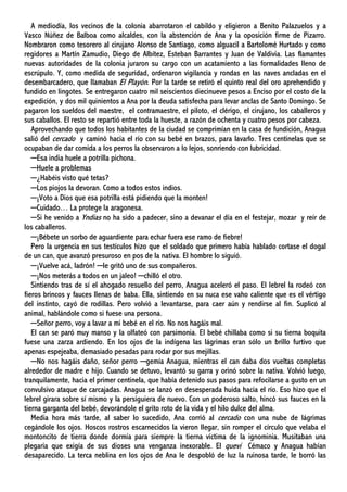 A mediodía, los vecinos de la colonia abarrotaron el cabildo y eligieron a Benito Palazuelos y a
Vasco Núñez de Balboa como alcaldes, con la abstención de Ana y la oposición firme de Pizarro.
Nombraron como tesorero al cirujano Alonso de Santiago, como alguacil a Bartolomé Hurtado y como
regidores a Martín Zamudio, Diego de Albítez, Esteban Barrantes y Juan de Valdivia. Las flamantes
nuevas autoridades de la colonia juraron su cargo con un acatamiento a las formalidades lleno de
escrúpulo. Y, como medida de seguridad, ordenaron vigilancia y rondas en las naves ancladas en el
desembarcadero, que llamaban El Playón. Por la tarde se retiró el quinto real del oro aprehendido y
fundido en lingotes. Se entregaron cuatro mil seiscientos diecinueve pesos a Enciso por el costo de la
expedición, y dos mil quinientos a Ana por la deuda satisfecha para levar anclas de Santo Domingo. Se
pagaron los sueldos del maestre, el contramaestre, el piloto, el clérigo, el cirujano, los caballeros y
sus caballos. El resto se repartió entre toda la hueste, a razón de ochenta y cuatro pesos por cabeza.
Aprovechando que todos los habitantes de la ciudad se comprimían en la casa de fundición, Anagua
salió del cercado y caminó hacia el río con su bebé en brazos, para lavarlo. Tres centinelas que se
ocupaban de dar comida a los perros la observaron a lo lejos, sonriendo con lubricidad.
─Esa india huele a potrilla pichona.
─Huele a problemas
─¿Habéis visto qué tetas?
─Los piojos la devoran. Como a todos estos indios.
─¡Voto a Dios que esa potrilla está pidiendo que la monten!
─Cuidado… La protege la aragonesa.
─Si he venido a Yndias no ha sido a padecer, sino a devanar el día en el festejar, mozar y reír de
los caballeros.
─¡Bébete un sorbo de aguardiente para echar fuera ese ramo de fiebre!
Pero la urgencia en sus testículos hizo que el soldado que primero había hablado cortase el dogal
de un can, que avanzó presuroso en pos de la nativa. El hombre lo siguió.
─¡Vuelve acá, ladrón! ─le gritó uno de sus compañeros.
─¡Nos meterás a todos en un jaleo! ─chilló el otro.
Sintiendo tras de sí el ahogado resuello del perro, Anagua aceleró el paso. El lebrel la rodeó con
fieros brincos y fauces llenas de baba. Ella, sintiendo en su nuca ese vaho caliente que es el vértigo
del instinto, cayó de rodillas. Pero volvió a levantarse, para caer aún y rendirse al fin. Suplicó al
animal, hablándole como si fuese una persona.
─Señor perro, voy a lavar a mi bebé en el río. No nos hagáis mal.
El can se paró muy manso y la olfateó con parsimonia. El bebé chillaba como si su tierna boquita
fuese una zarza ardiendo. En los ojos de la indígena las lágrimas eran sólo un brillo furtivo que
apenas espejeaba, demasiado pesadas para rodar por sus mejillas.
─No nos hagáis daño, señor perro ─gemía Anagua, mientras el can daba dos vueltas completas
alrededor de madre e hijo. Cuando se detuvo, levantó su garra y orinó sobre la nativa. Volvió luego,
tranquilamente, hacia el primer centinela, que había detenido sus pasos para refocilarse a gusto en un
convulsivo ataque de carcajadas. Anagua se lanzó en desesperada huida hacia el río. Eso hizo que el
lebrel girara sobre sí mismo y la persiguiera de nuevo. Con un poderoso salto, hincó sus fauces en la
tierna garganta del bebé, devorándole el grito roto de la vida y el hilo dulce del alma.
Media hora más tarde, al saber lo sucedido, Ana corrió al cercado con una nube de lágrimas
cegándole los ojos. Hoscos rostros escarnecidos la vieron llegar, sin romper el círculo que velaba el
montoncito de tierra donde dormía para siempre la tierna víctima de la ignominia. Musitaban una
plegaria que exigía de sus dioses una venganza inexorable. El quevi Cémaco y Anagua habían
desaparecido. La terca neblina en los ojos de Ana le despobló de luz la ruinosa tarde, le borró las
 