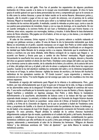 cerdos y el ufano canto del gallo. Pero fue al parodiar los aspavientos de algunos peculiares
habitantes de L'Aínsa cuando a la dama se le escapó una incontrolable carcajada. Al chico le hacía
gracia el sonido gutural con que la dama pronunciaba las erres y comprendió por qué se le conocía en
la villa como la señora francesa, a pesar de haber nacido en la vecina Navarra. Almorzaron juntos y,
después, ella le enseñó a jugar al tres en raya. A partir de entonces, con el permiso de la señora
francesa, Miguel se levantaba aún de noche para volver a su habitual tarea de conducir monte arriba
los rebaños de los vecinos del pueblo. A mediodía, cuando lo relevaba un primo suyo, corría a casa de
sus padres para presentarse de inmediato, limpio y con su ropa de domingo, en la casa/fuerte. De vez
en cuando entregaba a la cocinera hierba de san Juan y hierbaluisa para que hiciera tisanas a la
enferma; otras veces, saquetes con morronglas, boletus y níscalos. A doña Blanca le traía diariamente
ramos de flores silvestres. Ella jugaba con él al balero, al tres en raya y a las damas, y se empeñó en
enseñarle a leer y escribir.
Al cabo de tres semanas, Urríes regresó a L’Aínsa. Sus perros salieron a recibirlo rodeando el
carruaje con jubilosas carreras y saltos. El ama de llaves le dio la bienvenida indicándole que doña
Blanca se encontraba en el jardín, cazando mariposas con el zagal. Don Pedro se sintió calado hasta
las raíces de su orgullo al percatarse de que su insólita ocurrencia había fructificado en un desgarrón
de claridad que había liberado de la amarga noche a su esposa. Aduciendo que la enseñanza de la
lectura y escritura era una tarea dilatada, doña Blanca consiguió de su esposo que llegase a un
acuerdo con Ramón y Orosia para que, a cambio de dos florines1 mensuales, Miguel siguiese
frecuentando la casa/fuerte tres veces por semana. Al cabo de un mes, la alegría, descaro y facundia
del chico se ganaron también el afecto de don Pedro. Charlaban como amigos del sabio uso que hacía
de su hermosa cuerna la cabra montés, de la cobardía de la liebre y la codorniz, de la astucia del zorro
y el lobo, del peligro del oso y el jabalí y del arte de atraer a cualquiera de ellos hacia los cepos para
cazarlos. Cuando la luz del atardecer exaltaba los ventanales del salón y en la chimenea languidecían
las horas en el fuego, la señora francesa vigilaba las tareas de escritura y de lectura del muchacho
valiéndose de los ejemplares cuentos de “El Conde Lucanor”, cuyos argumentos y máximas le
esclarecía con voz tierna. Y la noche llegaba con tal sosiego que cada vez les resultaba a los tres más
penoso separarse.
Ahondando el regocijo del matrimonio pasó Miguel de la infancia a la adolescencia. Pero, ¿qué
hombre, por más afortunadamente que el azar lo guíe por el bosque de la vida, no llega a enredarse
en las aborrecibles ramas de la desgracia? El helador viento del norte flageló el comienzo del nuevo
año. Y una noche crucificada por la tormenta cayó un rayo sobre la casa de Ramón y Orosia, dejando a
Miguel huérfano y embebido en lágrimas amargas. Don Pedro y doña Blanca lo trasladaron
definitivamente a la casa/fuerte, abrumándolo de dulzura como si se tratase del hijo que habían
esperado desde siempre. La amistad y el deber de vasallaje con Fernando de Aragón hicieron durante
el tiempo venidero que el barón se ausentase varias veces de L’Aínsa: al funeral de Enrique IV de
Castilla; a la firma de la Concordia de Segovia, en la que se proclamó a Isabel de Trastámara como
reina y propietaria de Castilla; a la Guerra de Sucesión entre los partidarios de Juana la beltraneja y
los de Isabel; a las exequias de Juan II de Aragón y la subsiguiente coronación de Fernando como rey
aragonés. En esos periodos, Miguel aliviaba la soledad de la señora francesa haciéndole
diligentemente cualquier tipo de recado, ayudándola en el cuidado del jardín y del huerto, llevándola a
pasear a caballo por el bosque en busca de setas y plantas medicinales, contabilizando los gastos
domésticos cotidianos que ella verificaba de su puño y letra para entregar su resultado al barón a su
regreso; saboreando y memorizando al calor de la chimenea los hermosos “Milagros de Nuestra
Señora” y las deliciosas aventuras del “Libro de Apolonio” que doña Blanca le narraba con
melodiosos acentos.
1 Florín: moneda de oro aragonesa, con la que se podía comprar en el mercado 20 gallinas o 14 kilos de carne de oveja.
 