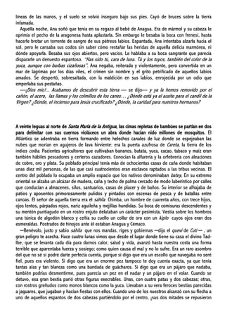 líneas de las manos, y el suelo se volvió inseguro bajo sus pies. Cayó de bruces sobre la tierra
infamada.
Aquella noche, Ana soñó que tenía en su regazo al bebé de Anagua. Era de mármol y su cabeza le
oprimía el pecho de la aragonesa hasta aplastarla. Sin embargo le besaba la boca con frenesí, hasta
hacerle brotar un torrente de sangre de sus pétreos labios. Espantada, Ana intentaba alzarla hacia el
sol, pero le cansaba sus codos sin saber cómo restañar las heridas de aquella delicia marmórea, ni
dónde apoyarla. Besaba sus ojos abiertos, pero vacíos. Le hablaba a su boca sangrante que parecía
dispararle un denuesto espantoso. “Has sido tú, cara de luna. Tú y los tuyos, también del color de la
yuca, aunque con barbas cizañosas”. Ana negaba, reiterada y violentamente, pero convertida en un
mar de lágrimas por los días viles, el crimen sin nombre y el grito petrificado de aquellos labios
amados. Se despertó, sobresaltada, con la maldición en sus labios, enrojecida por un odio que
emperlaba sus pestañas.
—¡Dios mío!... Acabamos de descubrir esta tierra — se dijo— y ya la hemos removido por el
cañón, el acero, las llamas y los colmillos de los canes… ¿Dónde está ya el aceite para el candil de la
Virgen? ¿Dónde, el incienso para Jesús crucificado? ¿Dónde, la caridad para nuestros hermanos?
A veinte leguas al norte de Santa María de la Antigua, las cimas repletas de bambúes se partían en dos
para delimitar con sus cuernos violáceos un abra donde hacían nido millones de mosquitos. El
Atlántico se adentraba en tierra formando entre helechos canales de luz donde se espejeaban las
nubes que morían en agujeros de lava hirviente: era la puerta azufrosa de Careta, la tierra de los
indios coíba. Pacientes agricultores que cultivaban bananos, batata, yuca, cacao, tabaco y maíz eran
también hábiles pescadores y certeros cazadores. Conocían la alfarería y la orfebrería con aleaciones
de cobre, oro y plata. Su poblado principal tenía más de ochocientas casas de caña donde habitaban
unas diez mil personas, de las que casi cuatrocientos eran esclavos raptados a las tribus vecinas. El
centro del poblado lo ocupaba un amplio espacio que los nativos denominaban batey, En su extremo
oriental se alzaba un alcázar de madera, caña y techo de palma cercado de modo laberíntico por calles
que conducían a almacenes, silos, santuarios, casas de placer y de baños. Su interior se alhajaba de
patios y aposentos primorosamente pulidos y pintados con escenas de pesca y de batallas entre
canoas. El señor de aquella tierra era el sáhila Chimba, un hombre de cuarenta años, con trece hijos,
ojos lentos, párpados rojos, nariz aguileña y mejillas hundidas. Su boca de comisuras descendentes y
su mentón puntiagudo en un rostro enjuto delataban un carácter pesimista. Vestía sobre los hombros
una túnica de algodón blanco y ceñía su cuello un collar de oro con un kiplo cuyos ojos eran dos
esmeraldas. Postrados de hinojos ante él estaban Anagua y Cémaco.
─Benévolo, justo y sabio sáhila que nos mandas, riges y gobiernas ─dijo el quevi de Cutí ─ , un
gran peligro te acecha. Hace cuatro lunas vimos que desde el lugar donde tiene su casa el divino Tad-
Ibe, que se levanta cada día para darnos calor, salud y vida, avanzó hasta nuestra costa una forma
terrible que aparentaba fuerza y sosiego; como quien causa el mal y no lo sufre. Era un raro asombro
del que no sé si podré darte perfecta cuenta, porque si digo que era un escollo que navegaba no seré
fiel, pues era violento. Si digo que era un enorme pez tampoco te doy cuenta exacta, ya que tenía
tantas alas y tan blancas como una bandada de guácharos. Si digo que era un pájaro que nadaba,
también podrías desmentirme, pues parecía un pez en el nadar y un pájaro en el volar. Cuando se
detuvo, esa gran bestia parió otras figuras execrables. Unas, con cuatro patas y dos cabezas; otras,
con rostros greñudos como monos blancos como la yuca. Llevaban a su vera feroces bestias parecidas
a jaguares, que jugaban y hacían fiestas con ellos. Cuando uno de los nuestros alcanzó con su flecha a
uno de aquellos espantos de dos cabezas partiéndolo por el centro, ¡sus dos mitades se repusieron
 