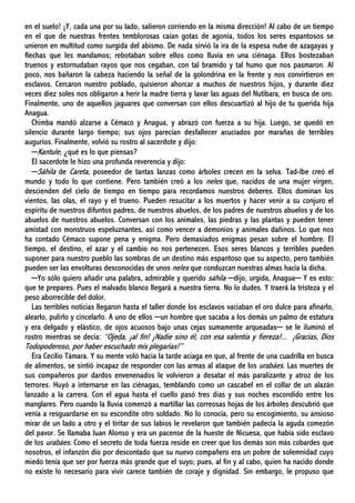en el suelo! ¡Y, cada una por su lado, salieron corriendo en la misma dirección! Al cabo de un tiempo
en el que de nuestras frentes temblorosas caían gotas de agonía, todos los seres espantosos se
unieron en multitud como surgida del abismo. De nada sirvió la ira de la espesa nube de azagayas y
flechas que les mandamos; rebotaban sobre ellos como lluvia en una ciénaga. Ellos bostezaban
truenos y estornudaban rayos que nos cegaban, con tal bramido y tal humo que nos pasmaron. Al
poco, nos bañaron la cabeza haciendo la señal de la golondrina en la frente y nos convirtieron en
esclavos. Cercaron nuestro poblado, quisieron ahorcar a muchos de nuestros hijos, y durante diez
veces diez soles nos obligaron a herir la madre tierra y lavar las aguas del Nutibara, en busca de oro.
Finalmente, uno de aquellos jaguares que conversan con ellos descuartizó al hijo de tu querida hija
Anagua.
Chimba mandó alzarse a Cémaco y Anagua, y abrazó con fuerza a su hija. Luego, se quedó en
silencio durante largo tiempo; sus ojos parecían desfallecer acuciados por marañas de terribles
augurios. Finalmente, volvió su rostro al sacerdote y dijo:
─Kantule, ¿qué es lo que piensas?
El sacerdote le hizo una profunda reverencia y dijo:
─Sáhila de Careta, poseedor de tantas lanzas como árboles crecen en la selva. Tad-Ibe creó el
mundo y todo lo que contiene. Pero también creó a los neles que, nacidos de una mujer virgen,
descienden del cielo de tiempo en tiempo para recordamos nuestros deberes. Ellos dominan los
vientos, las olas, el rayo y el trueno. Pueden resucitar a los muertos y hacer venir a su conjuro el
espíritu de nuestros difuntos padres, de nuestros abuelos, de los padres de nuestros abuelos y de los
abuelos de nuestros abuelos. Conversan con los animales, las piedras y las plantas y pueden tener
amistad con monstruos espeluznantes, así como vencer a demonios y animales dañinos. Lo que nos
ha contado Cémaco supone pena y enigma. Pero demasiados enigmas pesan sobre el hombre. El
tiempo, el destino, el azar y el cambio no nos pertenecen. Esos seres blancos y terribles pueden
suponer para nuestro pueblo las sombras de un destino más espantoso que su aspecto, pero también
pueden ser las envolturas desconocidas de unos neles que conduzcan nuestras almas hacia la dicha.
─Yo sólo quiero añadir una palabra, admirable y querido sáhila ─dijo, urgida, Anagua─ Y es esto:
que te prepares. Pues el malvado blanco llegará a nuestra tierra. No lo dudes. Y traerá la tristeza y el
peso aborrecible del dolor.
Las terribles noticias llegaron hasta el taller donde los esclavos vaciaban el oro dulce para afinarlo,
alearlo, pulirlo y cincelarlo. A uno de ellos ─un hombre que sacaba a los demás un palmo de estatura
y era delgado y elástico, de ojos acuosos bajo unas cejas sumamente arqueadas─ se le iluminó el
rostro mientras se decía: “Ojeda, ¡al fin! ¡Nadie sino él, con esa valentía y fiereza!... ¡Gracias, Dios
Todopoderoso, por haber escuchado mis plegarias!”
Era Cecilio Támara. Y su mente voló hacia la tarde aciaga en que, al frente de una cuadrilla en busca
de alimentos, se sintió incapaz de responder con las armas al ataque de los urabáes. Las muertes de
sus compañeros por dardos envenenados le volvieron a desatar el más paralizante y atroz de los
terrores. Huyó a internarse en las ciénagas, temblando como un cascabel en el collar de un alazán
lanzado a la carrera. Con el agua hasta el cuello pasó tres días y sus noches escondido entre los
manglares. Pero cuando la lluvia comenzó a martillar las correosas hojas de los árboles descubrió que
venía a resguardarse en su escondite otro soldado. No lo conocía, pero su encogimiento, su ansioso
mirar de un lado a otro y el tiritar de sus labios le revelaron que también padecía la aguda comezón
del pavor. Se llamaba Juan Alonso y era un pacense de la hueste de Nicuesa, que había sido esclavo
de los urabáes. Como el secreto de toda fuerza reside en creer que los demás son más cobardes que
nosotros, el infanzón dio por descontado que su nuevo compañero era un pobre de solemnidad cuyo
miedo tenía que ser por fuerza más grande que el suyo; pues, al fin y al cabo, quien ha nacido donde
no existe lo necesario para vivir carece también de coraje y dignidad. Sin embargo, le propuso que
 