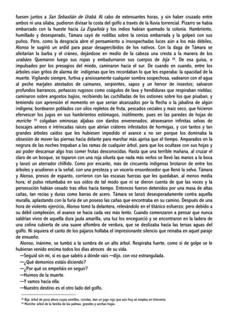 fuesen juntos a San Sebastián de Urabá. Al cabo de extenuantes horas, y sin haber cruzado entre
ambos ni una sílaba, pudieron divisar la costa del golfo a través de la lluvia torrencial. Pizarro se había
embarcado con la hueste hacia La Española y los indios habían quemado la colonia. Hambriento,
humillado y desesperado, Támara cayó de rodillas sobre la ceniza embarrada y la golpeó con sus
puños. Pero, como la desgracia abre el pensamiento a insospechadas luces aún a los más débiles,
Alonso le sugirió un ardid para pasar desapercibidos de los nativos. Con la daga de Támara se
afeitarían la barba y el cráneo, dejándose en medio de la cabeza una cresta a la manera de los
urabáes. Quemaron luego sus ropas y embadurnaron sus cuerpos de bija 38. De esa guisa, e
impulsados por los presagios del miedo, caminaron hacia el sur. De cuando en cuando, entre los
árboles oían gritos de alarma de indígenas que les recordaban lo que les esperaba: la opacidad de la
muerte. Vigilando siempre, furtiva y ansiosamente cualquier sombra sospechosa, vadearon con el agua
al pecho marjales atestados de caimanes, serpientes, sapos y un hervor de insectos; salvaron
profundos barrancos, peñascos rugosos como coágulos de lava y hendiduras que respiraban nieblas;
caminaron sobre angostos bajíos, recibiendo las cuchilladas de los ostiones sobre los que pisaban, y
temiendo con aprensión el momento en que serían alcanzados por la flecha o la jabalina de algún
indígena; bordearon poblados con silos repletos de fruta, pescados ceciales y maíz seco, que hicieron
efervescer los jugos en sus hambrientos estómagos, inútilmente, pues en las paredes de hojas de
moriche 39 colgaban ominosas aljabas con dardos envenenados; atravesaron infinitas selvas de
boscajes aéreos e intrincadas raíces que abrían cráteres infestados de hormigas, y con tantos y tan
grandes árboles caídos que les hubiesen impedido el avance a no ser porque los dominaba la
obsesión de mover las piernas hacia delante para marchar más aprisa que el tiempo. Amparados en la
negrura de las noches trepaban a las ramas de cualquier árbol, para que los ocultase con sus hojas y
así poder descansar algo tras comer frutas desconocidas. Hasta que una terrible mañana, al cruzar el
claro de un bosque, se toparon con una roja silueta que nada más verlos se llevó las manos a la boca
y lanzó un aterrador chillido. Como por encanto, más de cincuenta indígenas brotaron de entre los
árboles y acudieron a la señal, con una presteza y un vocerío ensordecedor que llenó la selva. Támara
y Alonso, presos de espanto, corrieron con las escasas fuerzas que les quedaban, al menos media
hora; el pulso retumbaba en sus oídos de tal modo que ni se dieron cuenta de que las voces y la
persecución habían cesado tras ellos hacía tiempo. Entonces fueron detenidos por una masa de altas
cañas, tan recias y duras como barras de acero. Támara se lanzó desesperadamente contra aquella
muralla, aplastando con la furia de un poseso las cañas que encontraba en su camino. Después de una
hora de violento ejercicio, Alonso tomó la delantera, relevándolo en el titánico esfuerzo; pero debido a
su débil complexión, el avance se hacía cada vez más lento. Cuando comenzaron a pensar que nunca
saldrían vivos de aquella dura jaula amarilla, una luz los encegueció y se encontraron en la ladera de
una colina cubierta de una suave alfombra de verdura, que se deslizaba hacia las tersas aguas del
golfo. Ni siquiera el canto de los pájaros hollaba el impresionante silencio que reinaba en aquel paraje
de ensueño.
Alonso, inánime, se tumbó a la sombra de un alto árbol. Respiraba fuerte, como si de golpe se le
hubieran venido encima todos los días atroces de su vida.
─Seguid sin mí, si es que sabéis a dónde vais ─dijo, con voz estrangulada.
─¿Qué demonios estáis diciendo?
─¿Por qué os empeñáis en seguir?
─Huimos de la muerte.
─Y vamos hacia ella.
─Nuestro destino es el otro lado del golfo.
38 Bija: árbol de poca altura cuyas semillas, cocidas, dan un jugo rojo que aún hoy se emplea en tintorería.
39 Moriche: árbol de la familia de las palmas, grandes y anchas hojas.
 