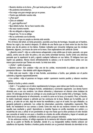 ─Nuestro destino es la tierra. ¿Por qué tanta prisa por llegar a ella?
─No podemos derrumbarnos.
─Eso exige una gran energía que yo no poseo.
─Tenéis que defender vuestra vida.
─¿Para qué?
─¡Sois un soldado!
─Y, ¿qué significa eso?
─Que debéis luchar. Así se hace nuestra vida.
─Así nace nuestra muerte.
─No me obliguéis a dejaros aquí.
─Seguid vos. Yo no os obligo.
─No os conforméis con la derrota.
─Creedme, el que no acepta su derrota está vencido.
Por el tronco del árbol, en lenta procesión, ascendía una línea de hormigas. Azuzado por el hambre,
Alonso las cogió y las masticó despacio. El silbido de una flecha que se clavó entre los dos les hizo
brotar una ola de pánico en los labios. Estaban rodeados por cincuenta indígenas que los miraban
fijamente; algunos, con trozos de carne en la mano. Eran exploradores del sáhila de Careta.
─¿Queréis comer?─ dijo un coíba menos achaparrado y más sólido que el resto; panzudo, con gran
cabeza, ancha cara de color de polvo y de una cierta serenidad borrosa. Cecilio sintió una dolorosa
punzada que le espeluznó la piel y agostó cualquier balbuceo en sus labios. El indígena tuvo que
repetir sus palabras. Alonso movió afirmativamente la cabeza y se le ocurrió hacer señas con sus
manos para anunciar que Támara era mudo. La treta tuvo éxito.
─¡Viche! ─pidió el pacense.
─Quieren comer. Son urabáes ─dijo uno de los coíbas, reconociendo la palabra que acaba de
pronunciar Alonso─. Han debido sufrir alguna desgracia.
─Éste está casi muerto ─dijo el más fornido, acercándose a Cecilio, que jadeaba con el pecho
subiendo y bajando espasmódicamente.
─Los caribes ─dijo el pacense en lengua urabá─ quemaron nuestro pueblo y robaron nuestras
mujeres.
Señaló a Cecilio y volvió a mentir.
─Sobí ─. Y se golpeó con el índice repetidamente la lengua, para indicar que Cecilio era mudo.
─Takune, coíba ─dijo el indígena fornido, señalándose y sonriendo vagamente. Los demás fueron
diciendo uno a uno sus nombres. Les dieron alimentos y observaron en silencio cómo trataban de
comer. El estómago de Alonso se contrajo en una arcada que lo hizo vomitar bilis y hormigas. Cecilio,
aterrorizado de despreciar el ofrecimiento, se metió la carne en la boca y la masticó. Pero, al hacerlo,
lo medio masticado empezó a salírsele por las comisuras de la boca. Babeó por la barbilla, por el
pecho y, al cabo de un rato, dejó de mover las mandíbulas y cayó en el suelo; los ojos dilatados, su
garganta jadeando y jadeando. Los coíbas los observaban, pacientes, implacables; esperando. Más
tarde, los trasladaron en sus canoas a Careta. Como dos más de sus esclavos vivieron en medio de
aquella raza exultante y grácil. Aprendieron a modelar figuras en arcilla mezclada con carbón y a
recubrirlas de cera; a afinar el oro poniéndolo al rojo vivo hasta que la sílice producía el color dorado
que convertía al metal en oro puro; a fundirlo en crisoles de arcilla refractaria y lograr el vaciado por
medio de la cera perdida; a martillarlo con piedras sobre yunques redondos.
En las ardorosas noches, el reflejo especular de la memoria del infanzón volaba hacia la blasonada
casa de su padre en Revilla de Santullán, donde él y su inseparable mellizo Andrés soñaron ser
caballeros de leyenda. Hombro a hombro podía vérselos con su juventud vibrando de eternidad en los
 