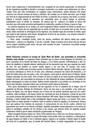 horror, pero vergonzosa e inmerecidamente vivo; escapado de una muerte equivocada. La frecuencia
de tan espantosa pesadilla lo decidió a conseguir exclaustrar a su madre, para embarcarse con ella a
Yndias. Creía que sólo enrolándose en cualquier tropa colonizadora, podría liberarse del miedo
nocturno con visiones diurnas de horror y aflicción. No contaba con el miedo del amor, que le llegó
por obra de la magnanimidad de don Pedro de Urríes. La placidez de su esposa, Ana Aniés, su serena
belleza e inocente alegría lo absorbían con intensidad; pero, al mismo tiempo, lo oprimían,
señalándolo como el marido no deseado. De manera que se embarcó con Ojeda en busca del
narcótico que sólo podía encontrar participando en catástrofes, pueblos en llamas y razas en fuga.
La continua impostura de su mudez y la cruel resignación habían colmado en Cecilio su deseo de ir
hacia abajo, en busca de esa seguridad que se siente al saber que no se puede caer ya más. De ese
modo, había recobrado la embriaguez de las lágrimas: esa claridad capaz de arrumbar el miedo. Igual
que hasta la más espinosa rama muere, desapareció el terror de sus noches, y su corazón comenzó a
consumirse sin arder en la esperanza.
─“Pero, ahora ─meditaba Cecilio, entre los áureos centelleos del adorno labial que estaba
fabricando─, volveré a La Española. Y, de allí, a Castilla. Tengo al alcance de la mano más oro del que
nunca ningún castellano pudo soñar. Así que sólo necesito un plan. Y paciencia: esa planta amarga
cuyos frutos son dulces”.
Benito Palazuelos comunicó al concejo de Santa María del Darién que presentaba su irrevocable
dimisión como alcalde. La aragonesa había ordenado que se dieran treinta latigazos al centinela y al
perro causantes de la muerte del bebé de Anagua, y él se había opuesto, enfrentándose a ella. Su
honor de caballero le impedía obtener satisfacción de los denuestos que tuvo que soportar por parte
de Ana. Así que prefería no asumir mando alguno y ser uno más. El concejo, tras cortas
deliberaciones, nombró para el puesto vacante al maestre Martín Zamudio. Apenas si dio tiempo a que
el vizcaíno estampase su firma en el acta: unos cañonazos arrasaron las nubes del horizonte, y el
golfo de Urabá atronó de una parte a otra. Con espanto, corrió toda la colonia hacia El Playón, donde
estaban atracadas sus dos naves. Pero el temor se trocó en júbilo al ver hacia levante inconfundibles
señales de humo, que anunciaban la presencia en San Sebastián de tropas castellanas. El nombre de
Ojeda relampagueó en todos los labios. Balboa mandó responder a las señales con ahumadas en los
cerros más elevados. Zamudio ordenó que se hicieran veinte salvas de falconete.
Pero quien desembarcó al amanecer del día siguiente no fue el caballero de la Virgen, sino el
ayudante de Nicuesa, Rodrigo de Colmenares. Venía con dos naos y una carabela, y les contó que
Alonso de Ojeda, tras una épica travesía con el barco de los piratas haciendo agua por los cuatro
costados, había arribado a Isla Juana, donde fue socorrido por Juan de Esquivel; a pesar de que éste
era jurado enemigo del gobernador de Nueva Andalucía. Más tarde, Ojeda se había trasladado a Santo
Domingo y había andado días y días mendigando alguna ayuda que llevar a su hueste. Pero como
Diego Colón no había querido ni recibirlo, todo el mundo le volvió la espalda y lo escarneció. Incluso
tuvo que padecer tres intentos de asesinato. A consecuencia de uno de los cuales, enfermó tan
gravemente que murió en la miseria y olvidado. Aquellas execrables nuevas plasmaron en la mente de
todos la paradójica urdimbre de los efectos y las causas; que alcanzó tintes de tragedia cuando
Colmenares relató lo que le había acontecido al gobernador de Veragua.
Había navegado Nicuesa hasta una Tierra Firme cubierta día y noche por una bruma azulenca, y se
adentró en ella. Cuando perdió la cuenta del tiempo transcurrido entre sus canalizos y enfoscaderos
de agua fangosa sin hallar ni oro ni alimento alguno, regresó a la carabela e intentó seguir la huella
del resto de su expedición, que, al mando del teniente Olano, se había resguardado en unas islas.
 