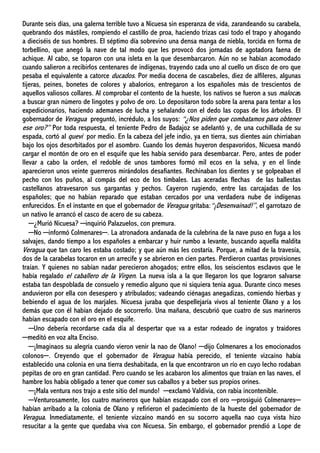 Durante seis días, una galerna terrible tuvo a Nicuesa sin esperanza de vida, zarandeando su carabela,
quebrando dos mástiles, rompiendo el castillo de proa, haciendo trizas casi todo el trapo y ahogando
a dieciséis de sus hombres. El séptimo día sobrevino una densa manga de niebla, torcida en forma de
torbellino, que anegó la nave de tal modo que les provocó dos jornadas de agotadora faena de
achique. Al cabo, se toparon con una isleta en la que desembarcaron. Aún no se habían acomodado
cuando salieron a recibirlos centenares de indígenas, trayendo cada uno al cuello un disco de oro que
pesaba el equivalente a catorce ducados. Por media docena de cascabeles, diez de alfileres, algunas
tijeras, peines, bonetes de colores y abalorios, entregaron a los españoles más de trescientos de
aquellos valiosos collares. Al comprobar el contento de la hueste, los nativos se fueron a sus malocas
a buscar gran número de lingotes y polvo de oro. Lo depositaron todo sobre la arena para tentar a los
expedicionarios, haciendo ademanes de lucha y señalando con el dedo las copas de los árboles. El
gobernador de Veragua preguntó, incrédulo, a los suyos: “¿Nos piden que combatamos para obtener
ese oro?” Por toda respuesta, el teniente Pedro de Badajoz se adelantó y, de una cuchillada de su
espada, cortó al quevi por medio. En la cabeza del jefe indio, ya en tierra, sus dientes aún chirriaban
bajo los ojos desorbitados por el asombro. Cuando los demás huyeron despavoridos, Nicuesa mandó
cargar el montón de oro en el esquife que les había servido para desembarcar. Pero, antes de poder
llevar a cabo la orden, el redoble de unos tambores formó mil ecos en la selva, y en el linde
aparecieron unos veinte guerreros mirándolos desafiantes. Rechinaban los dientes y se golpeaban el
pecho con los puños, al compás del eco de los timbales. Las aceradas flechas de las ballestas
castellanos atravesaron sus gargantas y pechos. Cayeron rugiendo, entre las carcajadas de los
españoles; que no habían reparado que estaban cercados por una verdadera nube de indígenas
enfurecidos. En el instante en que el gobernador de Veragua gritaba:“¡Desenvainad!”, el garrotazo de
un nativo le arrancó el casco de acero de su cabeza.
─¿Murió Nicuesa? ─inquirió Palazuelos, con premura.
─No ─informó Colmenares─. La atronadora andanada de la culebrina de la nave puso en fuga a los
salvajes, dando tiempo a los españoles a embarcar y huir rumbo a levante, buscando aquella maldita
Veragua que tan caro les estaba costado; y que aún más les costaría. Porque, a mitad de la travesía,
dos de la carabelas tocaron en un arrecife y se abrieron en cien partes. Perdieron cuantas provisiones
traían. Y quienes no sabían nadar perecieron ahogados; entre ellos, los seiscientos esclavos que le
había regalado el caballero de la Virgen. La nueva isla a la que llegaron los que lograron salvarse
estaba tan despoblada de consuelo y remedio alguno que ni siquiera tenía agua. Durante cinco meses
anduvieron por ella con desespero y atribulados; vadeando ciénagas anegadizas, comiendo hierbas y
bebiendo el agua de los marjales. Nicuesa juraba que despellejaría vivos al teniente Olano y a los
demás que con él habían dejado de socorrerlo. Una mañana, descubrió que cuatro de sus marineros
habían escapado con el oro en el esquife.
─Uno debería recordarse cada día al despertar que va a estar rodeado de ingratos y traidores
─meditó en voz alta Enciso.
─¡Imaginaos su alegría cuando vieron venir la nao de Olano! ─dijo Colmenares a los emocionados
colonos─. Creyendo que el gobernador de Veragua había perecido, el teniente vizcaíno había
establecido una colonia en una tierra deshabitada, en la que encontraron un río en cuyo lecho rodaban
pepitas de oro en gran cantidad. Pero cuando se les acabaron los alimentos que traían en las naves, el
hambre los había obligado a tener que comer sus caballos y a beber sus propios orines.
─¡Mala ventura nos trajo a este sitio del mundo! ─exclamó Valdivia, con rabia incontenible.
─Venturosamente, los cuatro marineros que habían escapado con el oro ─prosiguió Colmenares─
habían arribado a la colonia de Olano y refirieron el padecimiento de la hueste del gobernador de
Veragua. Inmediatamente, el teniente vizcaíno mandó en su socorro aquella nao cuya vista hizo
resucitar a la gente que quedaba viva con Nicuesa. Sin embargo, el gobernador prendió a Lope de
 