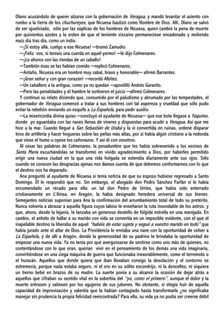 Olano acusándolo de querer alzarse con la gobernación de Veragua, y mandó levantar el asiento con
rumbo a la tierra de los chuchureyes, que Nicuesa bautizó como Nombre de Dios. Allí, Olano se salvó
de ser ajusticiado, sólo por las súplicas de los hombres de Nicuesa, quien cambió la pena de muerte
por quinientos azotes y la orden de que el teniente vizcaíno permaneciese encadenado y moliendo
maíz día tras día, como un indio.
─¡Si estoy allá, cuelgo a ese Nicuesa! ─bramó Zamudio.
─¡Feliz vos, si teníais una cuerda en aquel yermo! ─le dijo Colmenares.
─¡Lo ahorco con las riendas de un caballo!
─También ésas se las habían comido ─replicó Colmenares.
─Antaño, Nicuesa era un hombre muy cabal, bravo y honorable─ afirmó Barrantes.
─¡Gran señor y con gran corazón! ─recordó Albítez.
─Un caballero a la antigua, como ya no quedan ─apostilló Andrés Garavito.
─Pero las penalidades y el hambre le sorbieron el juicio ─afirmó Colmenares.
Y continuó su relato diciendo que, consumido por el paludismo y abrumado por las tempestades, el
gobernador de Veragua comenzó a tratar a sus hombres con tal aspereza y crueldad que sólo pudo
evitar la rebelión enviando un esquife a La Española, para pedir auxilio.
─La misericordia divina quiso ─concluyó el ayudante de Nicuesa─ que ese bote llegase a Yaquimo,
donde yo aguardaba con las naves llenas de víveres y dispuestas para acudir a Veragua. Así que me
hice a la mar. Cuando llegué a San Sebastián de Urabá y la vi convertida en ruinas, ordené disparar
tiros de artillería y hacer hogueras sobre las peñas más altas, por si había algún cristiano a la redonda
que viese el humo u oyese los cañonazos. Y así di con vosotros.
Al cesar las palabras de Colmenares, la pesadumbre que les había sobrevenido a los vecinos de
Santa María escuchándolas se transformó en vívido agradecimiento a Dios, por haberles permitido
erigir una nueva ciudad en la que una vida holgada se extendía diariamente ante sus ojos. Sólo
cuando se conocen las desgracias ajenas nos damos cuenta de que debemos conformarnos con lo que
el destino nos ha deparado.
Ana preguntó al ayudante de Nicuesa si tenía noticia de que su esposo hubiese regresado a Santo
Domingo. Él le respondió que no. Sin embargo, el abogado don Pedro Sánchez Farfán sí le había
encomendado un recado para ella: un tal don Pedro de Urríes, que había sido enterrado
cristianamente en L'Aínsa, en Aragón, la había designado heredera universal de sus bienes.
Semejantes noticias suponían para Ana la confirmación del arrumbamiento total de todo su pretérito.
Nunca volvería a abrazar a aquella figura cuyos labios le enseñaron la ruta insondable de los astros, y
que, ahora, desde la lejanía, le lanzaba un generoso destello de fúlgida estrella en una marejada. En
cambio, el anhelo de hallar a su marido con vida se convertía en un imposible evidente, con el que el
inapelable destino la liberaba de aquel “habéis de estar sujeta y seguir a vuestro marido en todo” que
había jurado ante el altar de Dios. La Providencia le enviaba una nave con la oportunidad de volver a
La Española, y de allí a Aragón, donde la generosidad de su padrino le brindaba la oportunidad de
empezar una nueva vida. Ya no tenía por qué avergonzarse de sentirse como uno más de quienes, no
contentándose con lo que eran, querían vivir en el pensamiento de los demás una vida imaginaria,
convirtiéndose en una ciega máquina de guerra que funcionaba inexorablemente, como el terremoto o
el huracán. Aquellos que donde quiera que iban llevaban consigo la desolación y el contorno se
estremecía, porque nada estaba seguro, ni el oro en su sólito escondrijo, ni la doncellez, ni siquiera
un tierno bebé en brazos de su madre. La suerte ponía a su alcance la ocasión de dejar atrás a
aquellos que cifraban su sentido vital en la soberbia del “yo, como el primero”, aunque el dolor y la
muerte entrasen y saliesen por los agujeros de sus jubones. No obstante, si elegía huir de aquella
capacidad de improvisación y valentía que la habían contagiado hasta transformarla ¿no significaba
manejar sin prudencia la propia felicidad reencontrada? Para ella, su vida ya no podía ser creerse débil
 