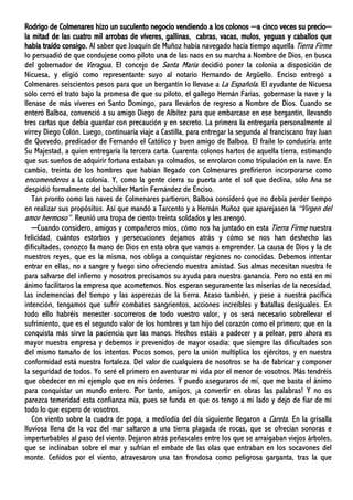 Rodrigo de Colmenares hizo un suculento negocio vendiendo a los colonos ─a cinco veces su precio─
la mitad de las cuatro mil arrobas de víveres, gallinas, cabras, vacas, mulos, yeguas y caballos que
había traído consigo. Al saber que Joaquín de Muñoz había navegado hacía tiempo aquella Tierra Firme
lo persuadió de que condujese como piloto una de las naos en su marcha a Nombre de Dios, en busca
del gobernador de Veragua. El concejo de Santa María decidió poner la colonia a disposición de
Nicuesa, y eligió como representante suyo al notario Hernando de Argüello. Enciso entregó a
Colmenares seiscientos pesos para que un bergantín lo llevase a La Española. El ayudante de Nicuesa
sólo cerró el trato bajo la promesa de que su piloto, el gallego Hernán Farias, gobernase la nave y la
llenase de más víveres en Santo Domingo, para llevarlos de regreso a Nombre de Dios. Cuando se
enteró Balboa, convenció a su amigo Diego de Albítez para que embarcase en ese bergantín, llevando
tres cartas que debía guardar con precaución y en secreto. La primera la entregaría personalmente al
virrey Diego Colón. Luego, continuaría viaje a Castilla, para entregar la segunda al franciscano fray Juan
de Quevedo, predicador de Fernando el Católico y buen amigo de Balboa. El fraile lo conduciría ante
Su Majestad, a quien entregaría la tercera carta. Cuarenta colonos hartos de aquella tierra, estimando
que sus sueños de adquirir fortuna estaban ya colmados, se enrolaron como tripulación en la nave. En
cambio, treinta de los hombres que habían llegado con Colmenares prefirieron incorporarse como
encomenderos a la colonia. Y, como la gente cierra su puerta ante el sol que declina, sólo Ana se
despidió formalmente del bachiller Martín Fernández de Enciso.
Tan pronto como las naves de Colmenares partieron, Balboa consideró que no debía perder tiempo
en realizar sus propósitos. Así que mandó a Tarcento y a Hernán Muñoz que aparejasen la “Virgen del
amor hermoso”. Reunió una tropa de ciento treinta soldados y les arengó.
─Cuando considero, amigos y compañeros míos, cómo nos ha juntado en esta Tierra Firme nuestra
felicidad, cuántos estorbos y persecuciones dejamos atrás y cómo se nos han deshecho las
dificultades, conozco la mano de Dios en esta obra que vamos a emprender. La causa de Dios y la de
nuestros reyes, que es la misma, nos obliga a conquistar regiones no conocidas. Debemos intentar
entrar en ellas, no a sangre y fuego sino ofreciendo nuestra amistad. Sus almas necesitan nuestra fe
para salvarse del infierno y nosotros precisamos su ayuda para nuestra ganancia. Pero no está en mi
ánimo facilitaros la empresa que acometemos. Nos esperan seguramente las miserias de la necesidad,
las inclemencias del tiempo y las asperezas de la tierra. Acaso también, y pese a nuestra pacífica
intención, tengamos que sufrir combates sangrientos, acciones increíbles y batallas desiguales. En
todo ello habréis menester socorreros de todo vuestro valor, y os será necesario sobrellevar el
sufrimiento, que es el segundo valor de los hombres y tan hijo del corazón como el primero; que en la
conquista más sirve la paciencia que las manos. Hechos estáis a padecer y a pelear, pero ahora es
mayor nuestra empresa y debemos ir prevenidos de mayor osadía: que siempre las dificultades son
del mismo tamaño de los intentos. Pocos somos, pero la unión multiplica los ejércitos, y en nuestra
conformidad está nuestra fortaleza. Del valor de cualquiera de nosotros se ha de fabricar y componer
la seguridad de todos. Yo seré el primero en aventurar mi vida por el menor de vosotros. Más tendréis
que obedecer en mi ejemplo que en mis órdenes. Y puedo aseguraros de mí, que me basta el ánimo
para conquistar un mundo entero. Por tanto, amigos, ¡a convertir en obras las palabras! Y no os
parezca temeridad esta confianza mía, pues se funda en que os tengo a mi lado y dejo de fiar de mí
todo lo que espero de vosotros.
Con viento sobre la cuadra de popa, a mediodía del día siguiente llegaron a Careta. En la grisalla
lluviosa llena de la voz del mar saltaron a una tierra plagada de rocas, que se ofrecían sonoras e
imperturbables al paso del viento. Dejaron atrás peñascales entre los que se arraigaban viejos árboles,
que se inclinaban sobre el mar y sufrían el embate de las olas que entraban en los socavones del
monte. Ceñidos por el viento, atravesaron una tan frondosa como peligrosa garganta, tras la que
 