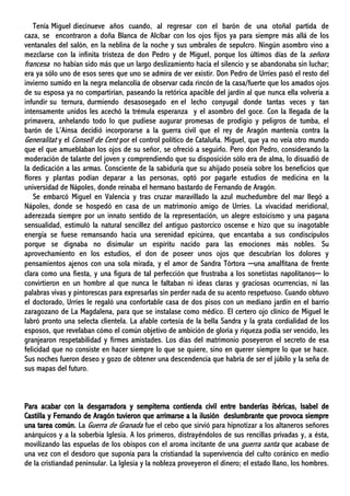 Tenía Miguel diecinueve años cuando, al regresar con el barón de una otoñal partida de
caza, se encontraron a doña Blanca de Alcíbar con los ojos fijos ya para siempre más allá de los
ventanales del salón, en la neblina de la noche y sus umbrales de sepulcro. Ningún asombro vino a
mezclarse con la infinita tristeza de don Pedro y de Miguel, porque los últimos días de la señora
francesa no habían sido más que un largo deslizamiento hacia el silencio y se abandonaba sin luchar;
era ya sólo uno de esos seres que uno se admira de ver existir. Don Pedro de Urríes pasó el resto del
invierno sumido en la negra melancolía de observar cada rincón de la casa/fuerte que los amados ojos
de su esposa ya no compartirían, paseando la retórica apacible del jardín al que nunca ella volvería a
infundir su ternura, durmiendo desasosegado en el lecho conyugal donde tantas veces y tan
intensamente unidos les acechó la trémula esperanza y el asombro del goce. Con la llegada de la
primavera, anhelando todo lo que pudiese augurar promesas de prodigio y peligros de tumba, el
barón de L’Ainsa decidió incorporarse a la guerra civil que el rey de Aragón mantenía contra la
Generalitat y el Consell de Cent por el control político de Cataluña. Miguel, que ya no veía otro mundo
que el que amueblaban los ojos de su señor, se ofreció a seguirlo. Pero don Pedro, considerando la
moderación de talante del joven y comprendiendo que su disposición sólo era de alma, lo disuadió de
la dedicación a las armas. Consciente de la sabiduría que su ahijado poseía sobre los beneficios que
flores y plantas podían deparar a las personas, optó por pagarle estudios de medicina en la
universidad de Nápoles, donde reinaba el hermano bastardo de Fernando de Aragón.
Se embarcó Miguel en Valencia y tras cruzar maravillado la azul muchedumbre del mar llegó a
Nápoles, donde se hospedó en casa de un matrimonio amigo de Urríes. La vivacidad meridional,
aderezada siempre por un innato sentido de la representación, un alegre estoicismo y una pagana
sensualidad, estimuló la natural sencillez del antiguo pastorcico oscense e hizo que su inagotable
energía se fuese remansando hacia una serenidad epicúrea, que encantaba a sus condiscípulos
porque se dignaba no disimular un espíritu nacido para las emociones más nobles. Su
aprovechamiento en los estudios, el don de poseer unos ojos que descubrían los dolores y
pensamientos ajenos con una sola mirada, y el amor de Sandra Tórtora ─una amalfitana de frente
clara como una fiesta, y una figura de tal perfección que frustraba a los sonetistas napolitanos─ lo
convirtieron en un hombre al que nunca le faltaban ni ideas claras y graciosas ocurrencias, ni las
palabras vivas y pintorescas para expresarlas sin perder nada de su acento respetuoso. Cuando obtuvo
el doctorado, Urríes le regaló una confortable casa de dos pisos con un mediano jardín en el barrio
zaragozano de La Magdalena, para que se instalase como médico. El certero ojo clínico de Miguel le
labró pronto una selecta clientela. La afable cortesía de la bella Sandra y la grata cordialidad de los
esposos, que revelaban cómo el común objetivo de ambición de gloria y riqueza podía ser vencido, les
granjearon respetabilidad y firmes amistades. Los días del matrimonio poseyeron el secreto de esa
felicidad que no consiste en hacer siempre lo que se quiere, sino en querer siempre lo que se hace.
Sus noches fueron deseo y gozo de obtener una descendencia que habría de ser el júbilo y la seña de
sus mapas del futuro.
Para acabar con la desgarradora y sempiterna contienda civil entre banderías ibéricas, Isabel de
Castilla y Fernando de Aragón tuvieron que arrimarse a la ilusión deslumbrante que provoca siempre
una tarea común. La Guerra de Granada fue el cebo que sirvió para hipnotizar a los altaneros señores
anárquicos y a la soberbia Iglesia. A los primeros, distrayéndolos de sus rencillas privadas y, a ésta,
movilizando las espuelas de los obispos con el aroma incitante de una guerra santa que acabase de
una vez con el desdoro que suponía para la cristiandad la supervivencia del culto coránico en medio
de la cristiandad peninsular. La Iglesia y la nobleza proveyeron el dinero; el estado llano, los hombres.
 