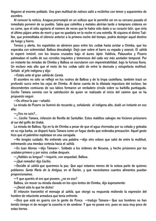 llegaron al enorme poblado. Una gran multitud de nativos salió a recibirlos con temor y aspavientos de
asombro.
Al conocer la noticia, Anagua prorrumpió en un sollozo que le permitió ver en su cercano pasado el
inmediato porvenir de su pueblo. Sabía que colmillos y metales abrirían tarde o temprano cráteres en
su carne, que el odio agotaría el número de veces que le había sido dado a su corazón latir, que oiría
el último pájaro antes de morir y que no quedaría en la noche ni una estrella. Ni siquiera el divino Tad-
Ibe, que premeditaba el silencio anterior a la primera noche del tiempo, podría destejer aquel destino
de fuego y hierro.
Tensos y alerta, los españoles se abrieron paso entre los coíbas hasta avistar a Chimba, que los
esperaba con solemnidad. Balboa descabalgó. Dejó caer sobre el barro su espada y avanzó. El sáhila
lo esperó inmóvil, con los brazos cruzados bajo el áureo kiplo. Valdivia, Palazuelos y Pizarro
palmeaban el cuello de sus corceles inquietos y temerosos del cada vez más azotador temporal. Por
un instante las miradas de Chimba y Balboa se escrutaron con impenetrabilidad, bajo la furiosa lluvia.
Un esclavo más alto que el resto de los coíbas salió de entre la desnuda y estupefacta multitud.
Señaló al jefe indígena y dijo:
─Estáis ante el gran sáhila de Careta.
El asombro no sólo se reflejó en los rostros de Balboa y de la tropa castellana, también trazó un
profundo surco entre las cejas de Chimba. Al darse cuenta de la dilatada impostura del esclavo, las
descendentes comisuras de sus labios formaron un verdadero círculo sobre su barbilla puntiaguda.
Cecilio Támara sonreía con la satisfacción de quien ve realizado el inicio del camino que se ha
propuesto seguir.
─Os ofrece la paz ─añadió.
La mirada de Pizarro se iluminó de recuerdo y, señalando al indígena alto, dudó un instante en voz
alta:
─¿Vos no sois?...
─...Cecilio Támara, infanzón de Revilla de Santullán. Estos malditos salvajes me hicieron prisionero
al sur del golfo de Urabá.
La mirada de Balboa, fija en la de Chimba a pesar de que el agua chorreaba por su celada y goteaba
en su roja barba, se disparó hacia Támara como un fugaz dardo que ordenaba precaución. Aquel gesto
hizo que el palentino explotase en una carcajada.
─No tengáis cuidado. No entiende una palabra ─dijo otro eslavo que salió de entre la multitud,
extremando una mendaz cortesía hacia el sáhila.
─Es Juan Alonso ─dijo Támara─. Soldado a los órdenes de Nicuesa, y hecho prisionero por los
urabáes primero y por estos coíbas después.
─¿Habláis su lengua? ─inquirió, con sequedad, Balboa.
─¡Qué remedio! dijo Cecilio.
─Decidle al sáhila que queremos la paz. Que aquí estamos menos de la octava parte de quienes
poblamos Santa María de la Antigua, en el Darién, y que necesitamos cuantos alimentos puedan
proporcionamos.
─Y que queréis el oro que poseen, ¿no es eso?
Balboa, sin mover su mirada clavada en los ojos lentos de Chimba, dijo ásperamente:
─¡Decid sólo lo que he dicho!
El infanzón transmitió el mensaje al sáhila, que otorgó su respuesta midiendo la expresión del
hombre de reluciente armadura que tenía enfrente.
─Dice que está en guerra con la gente de Ponca ─tradujo Támara─ Que sus hombres no han
tenido tiempo ni de recoger la cosecha ni de sembrar. Y que no posee oro, pues se saca muy poco de
estas tierras.
 
