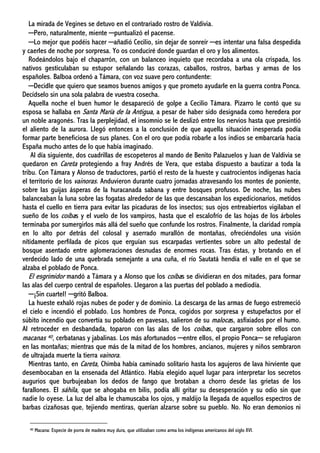 La mirada de Vegines se detuvo en el contrariado rostro de Valdivia.
─Pero, naturalmente, miente ─puntualizó el pacense.
─Lo mejor que podéis hacer ─añadió Cecilio, sin dejar de sonreír ─es intentar una falsa despedida
y caerles de noche por sorpresa. Yo os conduciré donde guardan el oro y los alimentos.
Rodeándolos bajo el chaparrón, con un balanceo inquieto que recordaba a una ola crispada, los
nativos gesticulaban su estupor señalando las corazas, caballos, rostros, barbas y armas de los
españoles. Balboa ordenó a Támara, con voz suave pero contundente:
─Decidle que quiero que seamos buenos amigos y que prometo ayudarle en la guerra contra Ponca.
Decídselo sin una sola palabra de vuestra cosecha.
Aquella noche el buen humor le desapareció de golpe a Cecilio Támara. Pizarro le contó que su
esposa se hallaba en Santa María de la Antigua, a pesar de haber sido designada como heredera por
un noble aragonés. Tras la perplejidad, el insomnio se le deslizó entre los nervios hasta que presintió
el aliento de la aurora. Llegó entonces a la conclusión de que aquella situación inesperada podía
formar parte beneficiosa de sus planes. Con el oro que podía robarle a los indios se embarcaría hacia
España mucho antes de lo que había imaginado.
Al día siguiente, dos cuadrillas de escopeteros al mando de Benito Palazuelos y Juan de Valdivia se
quedaron en Careta protegiendo a fray Andrés de Vera, que estaba dispuesto a bautizar a toda la
tribu. Con Támara y Alonso de traductores, partió el resto de la hueste y cuatrocientos indígenas hacia
el territorio de los vainoras. Anduvieron durante cuatro jornadas atravesando los montes de poniente,
sobre las guijas ásperas de la huracanada sabana y entre bosques profusos. De noche, las nubes
balanceaban la luna sobre las fogatas alrededor de las que descansaban los expedicionarios, metidos
hasta el cuello en tierra para evitar las picaduras de los insectos; sus ojos entreabiertos vigilaban el
sueño de los coíbas y el vuelo de los vampiros, hasta que el escalofrío de las hojas de los árboles
terminaba por sumergirlos más allá del sueño que confunde los rostros. Finalmente, la claridad rompía
en lo alto por detrás del colosal y aserrado murallón de montañas, ofreciéndoles una visión
nítidamente perfilada de picos que erguían sus escarpadas vertientes sobre un alto pedestal de
bosque asentado entre aglomeraciones desnudas de enormes rocas. Tras éstas, y brotando en el
verdecido lado de una quebrada semejante a una cuña, el río Sautatá hendía el valle en el que se
alzaba el poblado de Ponca.
El esgrimidor mandó a Támara y a Alonso que los coíbas se dividieran en dos mitades, para formar
las alas del cuerpo central de españoles. Llegaron a las puertas del poblado a mediodía.
─¡Sin cuartel! ─gritó Balboa.
La hueste exhaló rojas nubes de poder y de dominio. La descarga de las armas de fuego estremeció
el cielo e incendió el poblado. Los hombres de Ponca, cogidos por sorpresa y estupefactos por el
súbito incendio que convertía su poblado en pavesas, salieron de su malocas, asfixiados por el humo.
Al retroceder en desbandada, toparon con las alas de los coíbas, que cargaron sobre ellos con
macanas 40, cerbatanas y jabalinas. Los más afortunados ─entre ellos, el propio Ponca─ se refugiaron
en las montañas; mientras que más de la mitad de los hombres, ancianos, mujeres y niños sembraron
de ultrajada muerte la tierra vainora.
Mientras tanto, en Careta, Chimba había caminado solitario hasta los agujeros de lava hirviente que
desembocaban en la ensenada del Atlántico. Había elegido aquel lugar para interpretar los secretos
augurios que burbujeaban los dedos de fango que brotaban a chorro desde las grietas de los
farallones. El sáhila, que se ahogaba en bilis, podía allí gritar su desesperación y su odio sin que
nadie lo oyese. La luz del alba le chamuscaba los ojos, y maldijo la llegada de aquellos espectros de
barbas cizañosas que, tejiendo mentiras, querían alzarse sobre su pueblo. No. No eran demonios ni
40 Macana: Especie de porra de madera muy dura, que utilizaban como arma los indígenas americanos del siglo XVI.
 