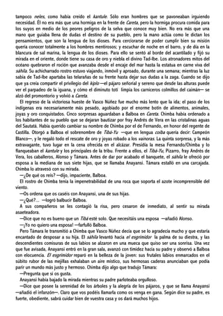 tampoco neles, como había creído el kantule. Sólo eran hombres que se pavoneaban irguiendo
necesidad. Él no era más que una hormiga en la frente de Careta, pero la hormiga procura comida para
los suyos en medio de los peores peligros de la selva que conoce muy bien. No era más que una
mano que guiaba llena de dudas el destino de su pueblo, pero la mano actúa como le dictan los
pensamientos, que son la lengua de los dioses. Para cerciorarse de poder cumplir bien su misión
quería conocer totalmente a los hombres mentirosos; y escuchar de noche en el barro, y de día en la
blancura de sal marina, la lengua de los dioses. Para ello se sentó al borde del acantilado y fijó su
mirada en el oriente, donde tiene su casa de oro y niebla el divino Tad-Ibe. Los atronadores mitos del
océano quebraron el roción que avanzaba desde el encaje del mar hasta la estatua en carne viva del
sáhila. Su achicharrado rostro estuvo viajando, inmóvil y aproado, durante una semana; mientras la luz
sabia de Tad-Ibe apartaba las telarañas de su frente hasta dejar sus dudas a la zaga. Cuando se dijo
que ya creía compartir el privilegio del kiplo ─el pájaro señorial y sereno que desde las alturas puede
ver el parpadeo de la iguana, y cómo el diminuto totí limpia los carniceros colmillos del caimán─ se
alzó del promontorio y volvió a Careta.
El regreso de la victoriosa hueste de Vasco Núñez fue mucho más lento que la ida; el paso de los
indígenas era necesariamente más pesado, agobiado por el enorme botín de alimentos, animales,
joyas y oro conquistados. Cinco sorpresas aguardaban a Balboa en Careta. Chimba había ordenado a
los habitantes de su pueblo que se dejaran bautizar por fray Andrés de Vera en las cristalinas aguas
del Sautatá. Había querido cambiar su nombre de Chimba por el de Fernando, en honor del regente de
Castilla. Otorgó a Balboa el sobrenombre de Tibá-Yu ─que en lengua coíba quería decir: Campeón
Blanco─, y le regaló todo el rescate de oro y joyas robado a los vainoras. La quinta sorpresa, y la más
extravagante, tuvo lugar en la cena ofrecida en el alcázar. Presidía la mesa Fernando/Chimba y lo
flanqueaban el kantule y los principales de la tribu. Frente a ellos, el Tibá-Yu, Pizarro, fray Andrés de
Vera, los caballeros, Alonso y Támara. Antes de dar por acabado el banquete, el sáhila le ofreció por
esposa a la mediana de sus siete hijas, que se llamaba Anayansi. Támara estalló en una carcajada.
Chimba lo atravesó con su mirada.
─¿De qué os reís? ─dijo, impaciente, Balboa.
El rostro de Chimba tenía la impenetrabilidad de una roca que soporta el azote incomprensible del
viento.
─Os ordena que os caséis con Anayansi, una de sus hijas.
─¿Qué?... ─logró balbucir Balboa.
A sus compañeros se les contagió la risa, pero cesaron de inmediato, al sentir su mirada
asaeteadora.
─Dice que no es bueno que un Tibá esté solo. Que necesitáis una esposa ─añadió Alonso.
─¡Yo no quiero una esposa! ─farfulló Balboa.
Pero Támara le transmitió a Chimba que Vasco Núñez decía que se lo agradecía mucho y que estaría
encantado de desposar a su hija. El sáhila levantó hacia el esgrimidor la palma de su diestra, y las
descendientes comisuras de sus labios se alzaron en una mueca que quiso ser una sonrisa. Una vez
que fue avisada, Anayansi entró en la gran sala, avanzó con timidez hacia su padre y observó a Balboa
con elocuencia. El esgrimidor reparó en la belleza de la joven: sus frutales labios enmarcados en el
súbito rubor de las mejillas exhalaban un aire místico, sus hermosas caderas anunciaban que podía
parir un mundo más justo y hermoso. Chimba dijo algo que tradujo Támara:
─Pregunta que si os gusta.
Anayansi había bajado la mirada mientras su padre parloteaba orgulloso.
─Dice que posee la serenidad de los árboles y la alegría de los pájaros, y que se llama Anayansi
─añadió el infanzón─. Claro que vos podéis llamarla como os venga en gana. Según dice su padre, es
fuerte, obediente, sabrá cuidar bien de vuestra casa y os dará muchos hijos.
 