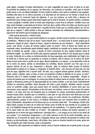 cada objeto, revelaba el limpio atrevimiento y el velar inagotable de quien tiene el alma en la piel.
Escuchando las palabras de su esposa, tan desnudas, tan continuas y sencillas, sintió que el mundo
podía volver a ser una fábula habitable. En Ana residía la delicia como está la crueldad en las espadas.
Confiaba ella tanto en su eterno presente, y la adornaba de tal manera un ver hondo a través de la
esperanza, que lo conmovió hasta las lágrimas. Y, por vez primera, se sintió feliz y deseoso de
aprehender para siempre aquel inmerecido regalo que la vida le devolvía. Su quieta silueta a contraluz
─como esculpida a martillo sobre la noche que empezaba a nacer tras la ventana─ tembló como una
hoja recién brotada y acariciada por la brisa. Cerró los ojos y pidió a Dios con todas sus fuerzas que le
diese el valor necesario para encadenarse a aquella ternura, hasta que su mirada pudiera ver con los
ojos de su esposa. Y pidió perdón a Ana por haberse marchado tan súbitamente, abandonándola a
aquel furor del destino que le acababa de desgranar.
─Sólo quería mereceros ─mintió Cecilio.
Ella le enlazó la mano y la guio hasta dejarla en su regazo, donde la piel se tendía a la compasión y
el embeleso. “Bebed el calor de mi mano ─quiso decirle Ana─, mi mano tiene la misma sangre que la
primavera. Coged mi mano. Coged mi brazo, coged la añoranza de mis hombros… Sería maravilloso
sentir, esta noche, el peso de vuestra cabeza sobre mi pecho”. Pero el deseo de Cecilio dio un
inopinado rodeo, derrochando aquel mórbido regalo; cambiando su tumulto en la simple reverencia de
besar el temblor de aquella mano y alzarla al rostro conmovido de Ana, dejarla solitaria sobre la
anhelante mejilla. Los dedos de Cecilio sólo supieron apartarle hacia atrás el rizo dorado que le cubría
la oreja. Sintiendo en su alma un estremecimiento de hoja esquivada, pero sabiéndolo tan frágil y tan
al borde de sí mismo que se quebraba su sombra al respirar, ella lo abrazó con la fuerza de quien
desea unirse como nieve a punto de ser agua. Quería despertar a su esposo a una desnudez como la
de la noche de afuera, donde se derramaban las estrellas. Quería convertir sus fríos ojos en un
espacio abierto de par en par, dispuestos a llenarse. ¡Qué no hubiese dado porque él hubiese
descansado la cabeza en su regazo y, resignado, le hubiese dicho: “por mal que me haya ido, por mal
que me vaya, dejadme vivir a vuestro lado. He sido, soy y seguiré siendo egoísta, huraño, vanidoso,
ávido, astuto, cobarde, malo; el lobo, la rata y la serpiente ni faltan ni faltarán en mí, pero, os amo!”
Entonces ella le lo habría arrullado como a un recién nacido y le hubiera respondido: “Acepto la
corona de espinas que me entregáis, la corona que dobla mi cabeza hacia mi corazón. Dejad que yo os
agrade y lloraremos juntos por la improsperidad de los males sufridos, y por las horas cobardemente
inútiles en esfuerzos perdidos; hasta borrarlas del todo y para siempre. Abridme vuestro corazón
como un auténtico amigo, para que pueda hacer de vuestras debilidades el nuevo amor que nos
merecemos como esposos. Arrastradme al don del amor con dulzura, como un claro arroyo de austera
verdad, y mi alma será una ola tranquila que os entregará mi cuerpo enamorado perseverando en
nuestra mutua dicha. Juradme que no volveréis a creer que no hay otra tierra más fértil para vos que
aquella que pisen mis plantas, y seremos fuego y agua en unión sincera sin condiciones. Decidme:
¡Aprovechemos, porque el aire suave y el bosque misterioso que nos envuelve lleva el nombre de
amor! ¡Abrazadme, abrazadme con tal fuerza que yo no necesite nada más.” Sin embargo, Cecilio sólo
había traído consigo el rastro de un dolor tan hondo como el brillo de una estrella en un puñado de
sal, y la fragilidad amarga de las personas incapaces de ser verdaderas. Y ni siquiera volvió a cogerla
de la mano antes de caer rendido en el lecho. “Ha adquirido la tristeza del animal montaraz y el
resplandor en el rostro del agua temblorosa ─pensaba Ana─, y mi sangre ya no está en las venas de
sus sueños”. Los mochuelos despertaron, y sin ruido remaron el aire de la noche inevitable, que se
desbordó en el recuerdo de aquel único y lánguido abrazo que contenía únicamente la tristeza más
honda y se iba hundiendo, como hierro, ahí al lado. Ana, como un insecto inmóvil en la rama, quiso ser
algo semejante que nadie buscase, viese o persiguiese.
Durante los días siguientes no hablaron mucho; como si fuesen estatuas de un jardín junto a las que
 