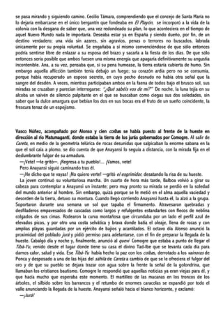 se pasa mirando y siguiendo camino. Cecilio Támara, comprendiendo que el concejo de Santa María no
lo dejaría embarcarse en el único bergantín que fondeaba en El Playón, se incorporó a la vida de la
colonia con la desgana de saber que, una vez redondeado su plan, lo que aconteciera en el tiempo de
aquel Nuevo Mundo nada le importaría. Deseaba estar ya en España y siendo dueño, por fin, de un
destino verdadero; una vida sin azares, sin agravios, penas o terrores no buscados, labrada
únicamente por su propia voluntad. Se engañaba a sí mismo convenciéndose de que sólo entonces
podría sentirse libre de enlazar a su esposa del brazo y sacarla a la fiesta de los días. De que sólo
entonces sería posible que ambos fuesen una misma energía que apagaría definitivamente su angustia
incontenible. Ana, a su vez, pensaba que, si su pena humease, la tierra estaría cubierta de humo. Sin
embargo aquella aflicción también tenía debajo un fuego; su corazón ardía pero no se consumía,
porque había recuperado un esposo secreto, en cuyo pecho desnudo no había otra señal que la
sangre del desdén. A veces, mientras participaban ambos en la faena de todos bajo el brusco sol, sus
miradas se cruzaban y parecían interrogarse: “¿Qué sabéis vos de mí?” De noche, la luna tejía en su
alcoba un vaivén de silencio palpitante en el que se buscaban como ciegas sus dos soledades, sin
saber que la dulce amargura que bebían los dos en sus bocas era el fruto de un sueño coincidente, la
frescura tenaz de un espejismo.
Vasco Núñez, acompañado por Alonso y cien coíbas se había puesto al frente de la hueste en
dirección al río Matumagantí, donde estaba la tierra de los jurás gobernados por Comogre. Al salir de
Careta, en medio de la geometría telúrica de rocas desunidas que salpicaban la enorme sabana en la
que el sol caía a plomo, se dio cuenta de que Anayansi lo seguía a distancia, con la mirada fija en el
deslumbrante fulgor de su armadura.
─¡Vete! ─le gritó─. ¡Regresa a tu pueblo!... ¡Vamos, vete!
Pero Anayansi siguió caminando tras él.
─¡He dicho que te vayas! ¡No quiero verte! ─gritó el esgrimidor, desatando la risa de su hueste.
La joven continuó su voluntariosa marcha. Un cuarto de hora más tarde, Balboa volvió a girar su
cabeza para contemplar a Anayansi un instante; pero muy pronto su mirada se perdió en la soledad
del mundo anterior al hombre. Sin embargo, quizá porque se le metió en el alma aquella vaciedad y
desorden de la tierra, detuvo su montura. Cuando llegó corriendo Anayansi hasta él, la alzó a la grupa.
Soportaron durante una semana un sol que tapaba el firmamento. Atravesaron quebradas y
desfiladeros empavesados de cascadas como largos y refulgentes estandartes con flecos de neblina
colgados de sus cimas. Rodearon la curva montañosa que circundaba por un lado el perfil azul de
elevados picos, y por otro una costa selvática y brava donde batía el oleaje, llena de rocas y con
amplias playas guardadas por un ejército de bajíos y acantilados. El octavo día Alonso anunció la
proximidad del poblado jurá y pidió permiso para adelantarse, con el fin de preparar la llegada de la
hueste. Cabalgó día y noche y, finalmente, anunció al quevi Comogre que estaba a punto de llegar el
Tibá-Yu, venido desde el lugar donde tiene su casa el divino Tad-Ibe que se levanta cada día para
darnos calor, salud y vida. Ese Tibá-Yu había hecho la paz con los coíbas, derrotado a los vainoras de
Ponca y desposado a una de las hijas del sáhila de Careta a cambio de que se le ofreciera el fulgor del
oro y de que su pueblo se dejara trazar con agua sobre la frente la señal de la golondrina, que
llamaban los cristianos bautismo. Comogre le respondió que aquellas noticias ya eran viejas para él, y
que hacía mucho que esperaba este momento. El martilleo de las macanas en los troncos de los
árboles, el silbido sobre los barrancos y el retumbo de enormes caracolas se expandió por todo el
valle anunciando la llegada de la hueste. Anayansi señaló hacia el blanco horizonte, y exclamó:
─¡Jurá!
 