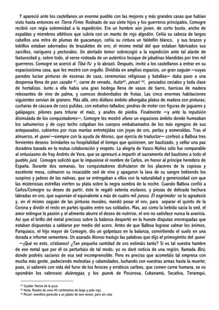 Y apareció ante los castellanos un enorme pueblo con las mejores y más grandes casas que habían
visto hasta entonces en Tierra Firme. Rodeado de sus siete hijos y los guerreros principales, Comogre
recibió con regia solemnidad a la expedición. Era un hombre aún joven, de corto busto, ancho de
espaldas y miembros atléticos que cubría con un manto de rojo algodón. Ceñía su cabeza de largos
cabellos una mitra de plumas de guacamayo, ceñía su cintura un faldellín blanco, y sus brazos y
tobillos estaban adornados de brazaletes de oro; el mismo metal del que estaban fabricados sus
zarcillos, nariguera y pectorales. Un alertado temor sobrecogió a la expedición ante tal alarde de
fastuosidad y, sobre todo, al verse rodeada de un auténtico bosque de jabalinas blandidas por tres mil
guerreros. Comogre se acercó al Tibá-Yu y lo abrazó. Después, invitó a los castellanos a entrar en su
espaciosísima casa, que les mostró con orgullo. Dividida en amplios espacios, un gran zaguán ─cuyas
paredes lucían pinturas de escenas de caza, ceremonias religiosas y batallas─ daba paso a una
despensa llena de pan cazabe 41, carne de venado, hutía42, pecarí 43, pescados ceciales y toda clase
de hortalizas. Junto a ella había una gran bodega llena de vasos de barro, barricas de madera
rebosantes de vino de palma, y cuencos desbordados de frutas. Las cinco enormes habitaciones
siguientes servían de granero. Más allá, otro diáfano ámbito albergaba platos de madera con pinturas;
cucharas de cáscara de coco pulidas, con extraños tallados; piedras de moler con figuras de jaguares y
galápagos; pilones para triturar el maíz, y anafes de piedra. Finalmente ─y ante la repulsión
disimulada de los conquistadores─, Comogre les mostró ufano un espacioso ámbito donde humeaban
los sahumerios y de cuyo techo colgaban los cuerpos embalsamados de los más egregios de sus
antepasados, cubiertos por ricas mantas entretejidas con joyas de oro, perlas y esmeraldas. Tras el
almuerzo, el quevi ─siempre con la ayuda de Alonso, que ejercía de traductor─ confesó a Balboa tres
fervientes deseos: brindarles su hospitalidad el tiempo que quisiesen, ser bautizado, y sellar una paz
duradera basada en la mutua colaboración y respeto. La alegría de Vasco Núñez sólo fue comparable
al entusiasmo de fray Andrés de Vera, que se apresuró a impartir el sacramento del bautismo a todo el
pueblo jurá. Comogre solicitó que le impusiese el nombre de Carlos, en honor al príncipe heredero de
España. Durante dos semanas, los conquistadores disfrutaron de los placeres de la copiosa y
excelente mesa, colmaron su insaciable sed de vino y apagaron la lava de su sangre bebiendo los
suspiros y jadeos de las nativas, que se entregaban a ellos con la naturalidad y generosidad con que
las misteriosas estrellas vierten su plata sobre la negra sombra de la noche. Cuando Balboa confió a
Carlos/Comogre su deseo de partir, éste le regaló setenta esclavos, y piezas de delicada hechura
labradas en oro, que suponían el equivalente a más de cuatro mil pesos. El esgrimidor se lo agradeció
y, en el mismo zaguán de las pinturas murales, mandó pesar el oro, para separar el quinto de la
Corona y dividir el resto en partes iguales entre sus soldados. Mas, así como la bebida sacia la sed, el
amor extingue la pasión y el alimento aburre el deseo de nutrirse, el oro no satisface nunca la avaricia.
Así que el brillo del metal precioso sobre la balanza despertó en la hueste disputas encrespadas que
estaban dispuestas a saldarse por medio del acero. Antes de que Balboa lograse calmar los ánimos,
Panquiaco, el hijo mayor de Comogre, dio un golpetazo en la balanza, convirtiendo el suelo en una
dorada e informe sementera. Un azarado Alonso tradujo las palabras que dijo el primogénito del quevi.
─¡Qué es esto, cristianos! ¿Tan pequeña cantidad de oro estimáis tanto? Si es tal vuestra hambre
de ese metal que por él os perturbáis de tal modo, yo os daré noticia de una región, llamada Birú,
donde podréis saciaros de esa sed incomprensible. Pero es preciso que acometáis tal empresa con
mucha más gente, padeciendo molestias y calamidades, luchando con vuestras armas hasta la muerte;
pues, si saliereis con vida del furor de los feroces y erráticos caribes, que comen carne humana, se os
opondrán los valerosos dulenegas, y los quevis de Pocorosa, Cubanamá, Secativa, Terarequi,
41 Cazabe: Harina de la yuca.
42 Hutía: Roedor de unos 45 centímetros de largo y pelo rojo.
43 Pecarí: mamífero parecido a un jabato de seis meses, pero sin cola.
 