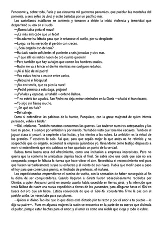 Penonomé y, sobre todo, Paris y sus cincuenta mil guerreros panamáes, que pueblan las montañas del
poniente, a seis soles de Jurá, y están bañadas por un pacífico mar.
Los castellanos estallaron en contento y tomaron a chiste la inicial violencia y temeridad que
desparramó su oro en el suelo.
─¡Buena labia pinta el mozo!
─¡Es más arriscado que un león!
─Un adarme ha faltado para que le rebanase el cuello, por su desplante.
─Luego, se ha merecido el perdón con creces.
─¿Será engaño eso del oro?...
─Ha dado razón suficiente: el poniente a seis jornadas y otro mar.
─¡Y que allí los indios hacen de oro cuanto quieren!
─Pero también que hay salvajes que comen los hombres crudos.
─Nadie me va a hincar el diente mientras me cuelguen redaños.
─¡Ni al hijo de mi padre!
─Vos estáis hecho a escote entre varios.
─¡Rebuznó el hideputa!
─¡No encisméis, que os pico la nuez!
─¡Pedid permiso a esta daga, piojoso!
─¡Puñales y espadas, al tahalí! ─ordenó Balboa.
─Y no estéis tan agudos. San Pedro no deja entrar criminales en la Gloria ─añadió el franciscano.
─Yo sigo sin fiarme mucho.
─¿De qué no fiais?
─Del salvaje.
Como si entendiese las palabras de la hueste, Panquiaco, con la grave majestad de quien intenta
persuadir, volvió a hablar:
─Oíd, cristianos. También nosotros conocemos las guerras. Las tuvieron nuestros antepasados y las
tuvo mi padre. Y siempre por ambición y por mando. Ya habéis visto que tenemos esclavos. También el
jaguar ataca al pecarí, la serpiente a las hutías, y los vientos a las nubes. La ambición es la virtud de
los grandes. Y vosotros lo sois. Así que, para que sepáis mejor lo que antes os he referido y no
sospechéis que os engaño, acometed la empresa guiándoos yo, llevándome como testigo dispuesto a
morir si entendiereis que mis palabras se han apartado un punto de la verdad.
Balboa tomó buena nota del ofrecimiento, como una incitación a empresas imprevistas. Pero no
quería que la corriente lo arrebatase deprisa hacia el final. Se sabía sólo una onda que aún no era
campanada porque le faltaba la fuerza que hace vibrar el aire. Necesitaba el reconocimiento real para
que fuesen verdaderamente suyos su esfuerzo y el viento de sus naves. Había que medir paso a paso
el hoy para que comenzase pronto, e hinchado de preñeces, el mañana.
Los expedicionarios emprendieron el camino de vuelta, con la sensación de haber conseguido al fin
la dicha de ser conquistadores. Cuando llegaron a Careta fueron obsequiosamente recibidos por
Chimba; a quien Anayansi contó en secreto cuanto había sucedido en tierras jurás, y la intención que
tenía Balboa de hacer una nueva expedición a tierras de los panamáes, para allegarse hasta el Birú en
busca del oro que allí había. Estaba convencida de que el Tibá-Yu consideraba firme la paz con el
pueblo coíba. Lo necesitaba para sus planes.
─Quiera el divino Tad-Ibe que lo que dices esté dictado por tu razón y por el amor a tu pueblo ─le
dijo su padre─. Pues en algunas mujeres la razón se encuentra en la parte de su cuerpo que disimula
el pudor, porque están hechas para el amor; y el amor es como una niebla que ciega y todo lo cubre.
 
