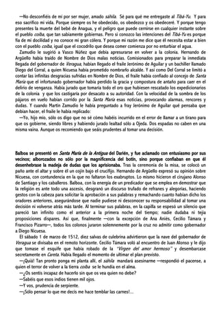 ─No desconfiéis de mí por ser mujer, amado sáhila. Sé para qué me entregaste al Tibá-Yu. Y para
eso sacrifico mi vida. Porque siempre os he obedecido, os obedezco y os obedeceré. Y porque tengo
presentes la muerte del bebé de Anagua, y el peligro que puede cernirse en cualquier instante sobre
el pueblo coíba, que tan sabiamente gobiernas. Pero si conozco las intenciones del Tibá-Yu es porque
fía de mi docilidad y no conoce mi gran cólera. Y porque mi razón me dice que él necesita estar a bien
con el pueblo coíba, igual que el cocodrilo que desea comer comienza por no enturbiar el agua.
Zamudio le sugirió a Vasco Núñez que debía apresurarse en volver a la colonia. Hernando de
Argüello había traído de Nombre de Dios malas noticias. Comisionados para preparar la inmediata
llegada del gobernador de Veragua, habían llegado el fraile Jerónimo de Aguilar y un bachiller llamado
Diego del Corral, a quien Nicuesa había prometido nombrarlo alcalde. Y así como Del Corral se limitó a
contar las infinitas desgracias sufridas en Nombre de Dios, el fraile había confiado al concejo de Santa
María que el infortunado gobernador había perdido la gracia y compostura de antaño para caer en el
delirio de venganza. Había jurado que tomaría todo el oro que hubiesen rescatado los expedicionarios
de la colonia y que los castigaría por desacato a su autoridad. Con la velocidad de la sombra de los
pájaros en vuelo habían corrido por la Santa María esas noticias, provocando alarmas, rencores y
dudas. Y cuando Martín Zamudio le había preguntado a fray Jerónimo de Aguilar qué pensaba que
debían hacer, el fraile le había replicado:
─Yo, hijo mío, sólo os digo que no sé cómo habéis incurrido en el error de llamar a un tirano para
que os gobierne, siendo libres y habiendo jurado lealtad sólo a Ojeda. Dos espadas no caben en una
misma vaina. Aunque os recomiendo que seáis prudentes al tomar una decisión.
Balboa se presentó en Santa María de la Antigua del Darién, y fue aclamado con entusiasmo por sus
vecinos; alborozados no sólo por la magnificencia del botín, sino porque confiaban en que él
desenhebrase la madeja de dudas que los aprisionaba. Tras la ceremonia de la misa, se colocó un
paño ante el altar y sobre él un cojín bajo el crucifijo. Hernando de Argüello expresó su opinión sobre
Nicuesa, con contundencia en la que no faltaron los exabruptos. Lo mismo hicieron el cirujano Alonso
de Santiago y los caballeros. Balboa, con la energía de un predicador que se emplea en demostrar que
la religión es ante todo una ascesis, desgranó un discurso trufado de refranes y alegorías, haciendo
gestos con la cabeza para solicitar la aprobación a sus palabras y remachando cuanto habían dicho los
oradores anteriores, asegurándose que nadie pudiese ni desconocer su responsabilidad al tomar una
decisión ni volverse atrás más tarde. Al terminar sus palabras, en la capilla se espesó un silencio que
pareció tan infinito como el anterior a la primera noche del tiempo; nadie dudaba ni tejía
proposiciones dispares. Así que, finalmente ─con la excepción de Ana Aniés, Cecilio Támara y
Francisco Pizarro─, todos los colonos juraron solemnemente por la cruz no admitir como gobernador
a Diego Nicuesa.
El sábado 1 de marzo de 1512, diez salvas de culebrina advirtieron que la nave del gobernador de
Veragua se divisaba en el remoto horizonte. Cecilio Támara voló al encuentro de Juan Alonso y le dijo
que tomase el esquife que había robado de la “Virgen del amor hermoso” y desembarcase
secretamente en Careta. Había llegado el momento de ultimar el plan previsto.
─¡Quiá! Tan pronto ponga mi planta allí, el sáhila mandará asesinarme ─respondió el pacense, a
quien el terror de volver a la tierra coíba se le hundía en el alma.
─¿Os sentís incapaz de hacerlo sin que os vea quien no debe?
─Sabéis que esos indios tienen mil ojos.
─Y vos, prudencia de serpiente.
─¡Sólo pensar lo que me decís me hace temblar las carnes!...
 