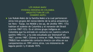 LOS NUKAK MAKU
VIVIENDA INDIGENA EN COLOMBIA
ARQUITECTURA DE LOS
HOMBRES MOPLI
 Los Nukak-Makú de la familia Makú a la cual pertenecen
otros tres grupos del noroccidente de la selva amazónica:
los Vara - Yujúp, los Nédób y los up, de (Ardila 1991: 172)
habitan el sudeste de Colombia y el noroeste del Brasil
(correa-1987:123). Es el último grupo indígena en
Colombia que ha entrado en contacto con nuestra cultura
(politis 1992:11), y ha sido estudiado por Dolmatoff en
1967, correa 1987, Chávez y reina en 1988, Politis NUEVAS
TRIBUS han establecido contacto directo con ellos en sus
campamentos en 1991 entre otros. Los misioneros de
laguna pavón I y II desde 1975.
 