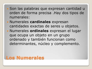  Son las palabras que expresan cantidad u
  orden de forma precisa .Hay dos tipos de
  numerales:
 Numerales cardinales expresan
  cantidades exactas de seres u objetos.
 Numerales ordinales expresan el lugar
  que ocupa un objeto en un grupo
  ordenado y también funcionan como
  determinantes, núcleo y complemento.



Los Numerales
 