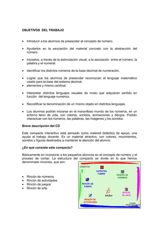 OBJETIVOS DEL TRABAJO


•   Introducir a los alumnos de preescolar al concepto de número.

•   Ayudarlos en la asociación del material concreto con la abstracción del
    número.

•   Iniciarlos, a través de la estimulación visual, a la asociación entre el número, la
    palabra y el numeral.

•   Identificar los distintos números de la base decimal de numeración.

•   Lograr que los alumnos de preescolar reconozcan el lenguaje matemático
    usado para la base del sistema decimal.
•   elementos y mismo cardinal.

•   Interpretar distintos lenguajes visuales de modo que adquieran sentido en
    función del lenguaje numérico.

•   Recodificar la denominación de un mismo objeto en distintos lenguajes.

•   Los alumnos podrán iniciarse en el maravilloso mundo de los números, en un
    entorno lleno de vida, con colores, sonidos, animaciones y dibujos. Podrán
    interactuar con los números, las palabras, las imágenes y los sonidos.

Breve descripción del CD

Este compacto interactivo está pensado como material didáctico de apoyo, una
ayuda al trabajo docente. Es un material atractivo, con colores, movimientos,
sonidos y figuras destinados a mantener la atención del alumno.

¿En qué consiste este compacto?

Básicamente en incorporar a los pequeños alumnos en el concepto de número y el
proceso de contar. La estructura del compacto se divide en lo que hemos
denominado rincones, que son:



•   Rincón de números.
•   Rincón de actividades
•   Rincón de juegos
•   Rincón de arte.
 