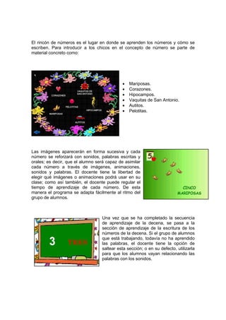 El rincón de números es el lugar en donde se aprenden los números y cómo se
escriben. Para introducir a los chicos en el concepto de número se parte de
material concreto como:




                                             •   Mariposas.
                                             •   Corazones.
                                             •   Hipocampos.
                                             •   Vaquitas de San Antonio.
                                             •   Autitos.
                                             •   Pelotitas.




Las imágenes aparecerán en forma sucesiva y cada
número se reforzará con sonidos, palabras escritas y
orales; es decir, que el alumno será capaz de asimilar
cada número a través de imágenes, animaciones,
sonidos y palabras. El docente tiene la libertad de
elegir qué imágenes o animaciones podrá usar en su
clase; como así también, el docente puede regular el
tiempo de aprendizaje de cada número. De esta
manera el programa se adapta fácilmente al ritmo del
grupo de alumnos.



                                   Una vez que se ha completado la secuencia
                                   de aprendizaje de la decena, se pasa a la
                                   sección de aprendizaje de la escritura de los
                                   números de la decena. Si el grupo de alumnos
                                   que está trabajando, todavía no ha aprendido
                                   las palabras, el docente tiene la opción de
                                   saltear esta sección; o en su defecto, utilizarla
                                   para que los alumnos vayan relacionando las
                                   palabras con los sonidos.
 