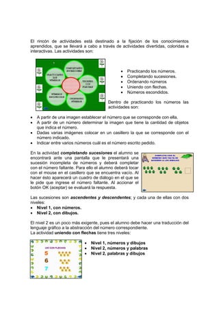 El rincón de actividades está destinado a la fijación de los conocimientos
aprendidos, que se llevará a cabo a través de actividades divertidas, coloridas e
interactivas. Las actividades son:



                                              •   Practicando los números.
                                              •   Completando sucesiones.
                                              •   Ordenando números
                                              •   Uniendo con flechas.
                                              •   Números escondidos.

                                        Dentro de practicando los números las
                                        actividades son:

•   A partir de una imagen establecer el número que se corresponde con ella.
•   A partir de un número determinar la imagen que tiene la cantidad de objetos
    que indica el número.
•   Dadas varias imágenes colocar en un casillero la que se corresponde con el
    número indicado.
•   Indicar entre varios números cuál es el número escrito pedido.

En la actividad completando sucesiones el alumno se
encontrará ante una pantalla que le presentará una
sucesión incompleta de números y deberá completar
con el número faltante. Para ello el alumno deberá tocar
con el mouse en el casillero que se encuentra vacío. Al
hacer ésto aparecerá un cuadro de diálogo en el que se
le pide que ingrese el número faltante. Al accionar el
botón OK (aceptar) se evaluará la respuesta.

Las sucesiones son ascendentes y descendentes; y cada una de ellas con dos
niveles:
• Nivel 1, con números.
• Nivel 2, con dibujos.

El nivel 2 es un poco más exigente, pues el alumno debe hacer una traducción del
lenguaje gráfico a la abstracción del número correspondiente.
La actividad uniendo con flechas tiene tres niveles:

                            •   Nivel 1, números y dibujos
                            •   Nivel 2, números y palabras
                            •   Nivel 2, palabras y dibujos
 