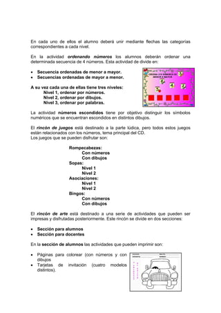 En cada uno de ellos el alumno deberá unir mediante flechas las categorías
correspondientes a cada nivel.

En la actividad ordenando números los alumnos deberán ordenar una
determinada secuencia de 4 números. Esta actividad de divide en:

•   Secuencia ordenadas de menor a mayor.
•   Secuencias ordenadas de mayor a menor.

A su vez cada una de ellas tiene tres niveles:
      Nivel 1, ordenar por números.
      Nivel 2, ordenar por dibujos.
      Nivel 3, ordenar por palabras.

La actividad números escondidos tiene por objetivo distinguir los símbolos
numéricos que se encuentran escondidos en distintos dibujos.

El rincón de juegos está destinado a la parte lúdica, pero todos estos juegos
están relacionados con los números, tema principal del CD.
Los juegos que se pueden disfrutar son:

                   Rompecabezas:
                        Con números
                        Con dibujos
                   Sopas:
                        Nivel 1
                        Nivel 2
                   Asociaciones:
                        Nivel 1
                        Nivel 2
                   Bingos:
                        Con números
                        Con dibujos

El rincón de arte está destinado a una serie de actividades que pueden ser
impresas y disfrutadas posteriormente. Este rincón se divide en dos secciones:

•   Sección para alumnos
•   Sección para docentes

En la sección de alumnos las actividades que pueden imprimir son:

•   Páginas para colorear (con números y con
    dibujos
•   Tarjetas de invitación (cuatro modelos
    distintos).
 