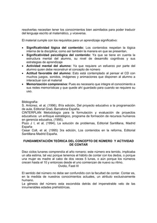 resolverlas necesitan tener los conocimientos bien asimilados para poder traducir
del lenguaje escrito al matemático, y viceversa.

El material cumple con los requisitos para un aprendizaje significativo:

•    Significatividad lógica del contenido: Los contenidos respetan la lógica
     interna de la disciplina; como así también la manera en que se presentan.
•    Significatividad psicológica del contenido: Ya que se tiene en cuenta la
     estructura mental del alumno, su nivel de desarrollo cognitivas y sus
     estrategias de aprendizaje
•    Actividad mental del alumno: Ya que requiere un esfuerzo por parte del
     alumno quien debe reconstruir el concepto de número
•    Actitud favorable del alumno: Esto está contemplado al pensar el CD con
     muchos juegos, sonidos, imágenes y animaciones que disponen al alumno a
     interactuar con el material
•    Memorización comprensiva: Pues es necesario que integre el conocimiento a
     sus redes memorísticas y que quede ahí guardado para cuando se requiere su
     uso.


Bibliografía:
S. Antúnez, et al, (1996), 8Va edición, Del proyecto educativo a la programación
de aula, Editorial Graó, Barcelona España.
CINTERPLAN Metodología para la formulación y evaluación de proyectos
educativos: un enfoque estratégico, programa de formación de recursos humanos
en gerencia educativa, (1995).
Pozo J I, et al, (1994), La solución de problemas, Editorial Santillana, Madrid
España
Cesar Coll, et al, (1995) 3ra edición, Los contenidos en la reforma, Editorial
Santillana Madrid España.

    FUNDAMENTACIÓN TEÓRICA DEL CONCEPTO DE NÚMERO Y ACTIVIDAD
                            DE CONTAR

Diez ciclos lunares comprendía el año romano; este número era temido, implicaba
un alta estima, tal vez porque tenemos el hábito de contar con los dedos, o porque
una mujer es madre al cabo de dos veces 5 lunas, o aún porque los números
crecen hasta el 10 y entonces desde el uno comienzan de nuevo su ritmo.
                            Ovidio, Fasti III

El sentido del número no debe ser confundido con la facultad de contar. Contar es,
en la medida de nuestros conocimientos actuales, un atributo exclusivamente
humano.
La génesis del número esta escondida detrás del impenetrable velo de las
innumerables edades prehistóricas.
 