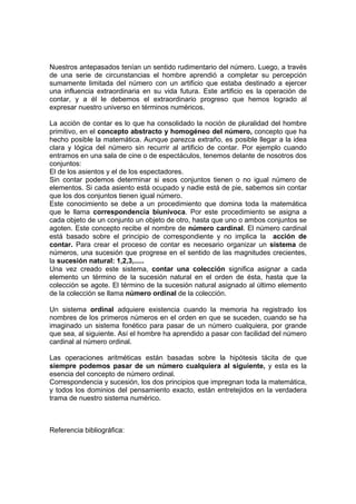 Nuestros antepasados tenían un sentido rudimentario del número. Luego, a través
de una serie de circunstancias el hombre aprendió a completar su percepción
sumamente limitada del número con un artificio que estaba destinado a ejercer
una influencia extraordinaria en su vida futura. Este artificio es la operación de
contar, y a él le debemos el extraordinario progreso que hemos logrado al
expresar nuestro universo en términos numéricos.

La acción de contar es lo que ha consolidado la noción de pluralidad del hombre
primitivo, en el concepto abstracto y homogéneo del número, concepto que ha
hecho posible la matemática. Aunque parezca extraño, es posible llegar a la idea
clara y lógica del número sin recurrir al artificio de contar. Por ejemplo cuando
entramos en una sala de cine o de espectáculos, tenemos delante de nosotros dos
conjuntos:
El de los asientos y el de los espectadores.
Sin contar podemos determinar si esos conjuntos tienen o no igual número de
elementos. Si cada asiento está ocupado y nadie está de pie, sabemos sin contar
que los dos conjuntos tienen igual número.
Este conocimiento se debe a un procedimiento que domina toda la matemática
que le llama correspondencia biunívoca. Por este procedimiento se asigna a
cada objeto de un conjunto un objeto de otro, hasta que uno o ambos conjuntos se
agoten. Este concepto recibe el nombre de número cardinal. El número cardinal
está basado sobre el principio de correspondiente y no implica la acción de
contar. Para crear el proceso de contar es necesario organizar un sistema de
números, una sucesión que progrese en el sentido de las magnitudes crecientes,
la sucesión natural: 1,2,3,.....
Una vez creado este sistema, contar una colección significa asignar a cada
elemento un término de la sucesión natural en el orden de ésta, hasta que la
colección se agote. El término de la sucesión natural asignado al último elemento
de la colección se llama número ordinal de la colección.

Un sistema ordinal adquiere existencia cuando la memoria ha registrado los
nombres de los primeros números en el orden en que se suceden, cuando se ha
imaginado un sistema fonético para pasar de un número cualquiera, por grande
que sea, al siguiente. Así el hombre ha aprendido a pasar con facilidad del número
cardinal al número ordinal.

Las operaciones aritméticas están basadas sobre la hipótesis tácita de que
siempre podemos pasar de un número cualquiera al siguiente, y esta es la
esencia del concepto de número ordinal.
Correspondencia y sucesión, los dos principios que impregnan toda la matemática,
y todos los dominios del pensamiento exacto, están entretejidos en la verdadera
trama de nuestro sistema numérico.



Referencia bibliográfica:
 