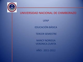 UNIVERSIDAD NACIONAL DE CHIMBORAZO

              UFAP

        EDUCACIÓN BÁSICA

         TERCER SEMESTRE

         NANCY NORIEGA
         VERONICA ZURITA

         AÑO: 2011-2012
 