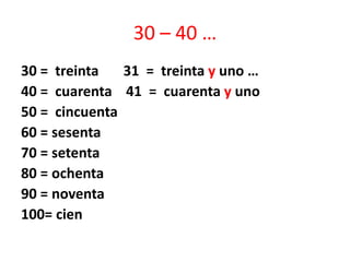 30 – 40 …
30 = treinta 31 = treinta y uno …
40 = cuarenta 41 = cuarenta y uno
50 = cincuenta
60 = sesenta
70 = setenta
80 = ochenta
90 = noventa
100= cien
 