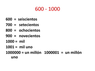 600 - 1000
600 = seiscientos
700 = setecientos
800 = ochocientos
900 = novecientos
1000 = mil
1001 = mil uno
1000000 = un millón 1000001 = un millón
uno
 