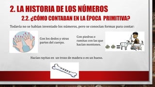 2. LA HISTORIA DE LOS NÚMEROS
2.2. ¿CÓMO CONTABAN EN LA ÉPOCA PRIMITIVA?
Todavía no se habían inventado los números, pero se conocían formas para contar:
Con los dedos y otras
partes del cuerpo.
Hacían rayitas en un trozo de madera o en un hueso.
Con piedras o
ramitas con las que
hacían montones.
 