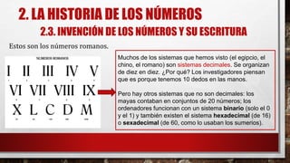2. LA HISTORIA DE LOS NÚMEROS
2.3. INVENCIÓN DE LOS NÚMEROS Y SU ESCRITURA
Estos son los números romanos.
Muchos de los sistemas que hemos visto (el egipcio, el
chino, el romano) son sistemas decimales. Se organizan
de diez en diez. ¿Por qué? Los investigadores piensan
que es porque tenemos 10 dedos en las manos.
Pero hay otros sistemas que no son decimales: los
mayas contaban en conjuntos de 20 números; los
ordenadores funcionan con un sistema binario (solo el 0
y el 1) y también existen el sistema hexadecimal (de 16)
o sexadecimal (de 60, como lo usaban los sumerios).
 