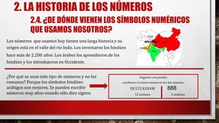 2. LA HISTORIA DE LOS NÚMEROS
2.4. ¿DE DÓNDE VIENEN LOS SÍMBOLOS NUMÉRICOS
QUE USAMOS NOSOTROS?
Los números que usamos hoy tienen una larga historia y su
origen está en el valle del río Indo. Los inventaron los hindúes
hace más de 2.200 años. Los árabes los aprendieron de los
hindúes y los introdujeron en Occidente.
Hagamos una prueba:
escribimos el mismo númeroen los dos sistemas:
DCCCLXXXVIII 888
12símbolos 3símbolos
¿Por qué se usan este tipo de números y no los
romanos? Porque los símbolos hindúes-
arábigos son mejores. Se pueden escribir
números muy altos usando sólo diez signos.
ASIA
 