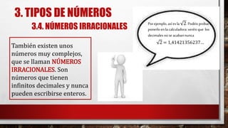 3. TIPOS DE NÚMEROS
3.4. NÚMEROS IRRACIONALES
También existen unos
números muy complejos,
que se llaman NÚMEROS
IRRACIONALES. Son
números que tienen
infinitos decimales y nunca
pueden escribirse enteros.
Porejemplo, asíes la 2.Podéis probara
ponerloen la calculadora:veréis que los
decimales nose acabannunca
2 = 1,41421356237…
 