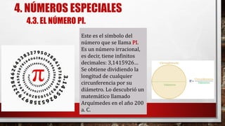 4. NÚMEROS ESPECIALES
Este es el símbolo del
número que se llama PI.
Es un número irracional,
es decir, tiene infinitos
decimales: 3,1415926…
Se obtiene dividiendo la
longitud de cualquier
circunferencia por su
diámetro. Lo descubrió un
matemático llamado
Arquímedes en el año 200
a. C.
4.3. EL NÚMERO PI.
 