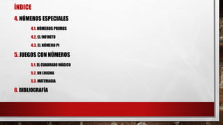 ÍNDICE
4. NÚMEROS ESPECIALES
4.1. NÚMEROS PRIMOS
4.2. EL INFINITO
4.3. EL NÚMERO PI
5. JUEGOS CON NÚMEROS
5.1. EL CUADRADO MÁGICO
5.2. UN ENIGMA
5.3. MATEMAGIA
6. BIBLIOGRAFÍA
 
