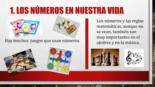 1. LOS NÚMEROS EN NUESTRA VIDA
Hay muchos juegos que usan números.
Los números y las reglas
matemáticas, aunque no
se vean, también son
muy importantes en el
ajedrez y en la música.
 