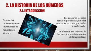 2. LA HISTORIA DE LOS NÚMEROS
2.1. INTRODUCCIÓN
Aunque los
números sean tan
importantes, no
han existido
siempre.
Los pensaron los seres
humanos para contar, ordenar
y entender las cosas que tenían
a su alrededor.
Los números han sido uno de
los inventos más importantes
de la humanidad.
 