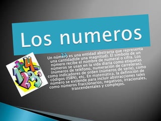 Los numeros Un número es una entidad abstracta que representa una cantidad(de una magnitud). El símbolo de un número recibe el nombre de numeral o cifra. Los números se usan en la vida diaria como etiquetas (números de teléfono, numeración de carreteras), como indicadores de orden (números de serie), como códigos (ISBN), etc. En matemática, la definición de número se extiende para incluir abstracciones tales como números fraccionarios, negativos, irracionales, trascendentales y complejos. 