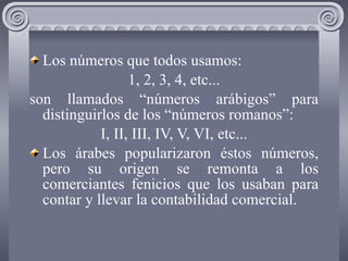 Los números que todos usamos: 1, 2, 3, 4, etc... son llamados “números arábigos” para distinguirlos de los “números romanos”: I, II, III, IV, V, VI, etc... Los árabes popularizaron éstos números, pero su origen se remonta a los comerciantes fenicios que los usaban para contar y llevar la contabilidad comercial. 