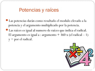 Potencias y raíces
Las potencias darán como resultado el modulo elevado a la
potencia y el argumento multiplicado por la potencia.
Las raíces es igual al numero de raíces que indica el radical.
El argumento es igual a : argumento + 360 x (el radical – 1)
y ÷ por el radical.
 