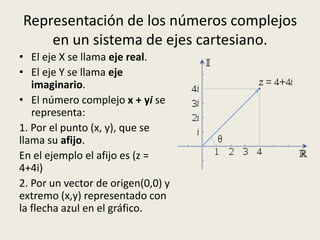 Representación de los números complejos
en un sistema de ejes cartesiano.
• El eje X se llama eje real.
• El eje Y se llama eje
imaginario.
• El número complejo x + yi se
representa:
1. Por el punto (x, y), que se
llama su afijo.
En el ejemplo el afijo es (z =
4+4i)
2. Por un vector de origen(0,0) y
extremo (x,y) representado con
la flecha azul en el gráfico.
 