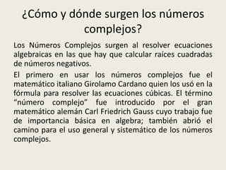 ¿Cómo y dónde surgen los números
complejos?
Los Números Complejos surgen al resolver ecuaciones
algebraicas en las que hay que calcular raíces cuadradas
de números negativos.
El primero en usar los números complejos fue el
matemático italiano Girolamo Cardano quien los usó en la
fórmula para resolver las ecuaciones cúbicas. El término
“número complejo” fue introducido por el gran
matemático alemán Carl Friedrich Gauss cuyo trabajo fue
de importancia básica en algebra; también abrió el
camino para el uso general y sistemático de los números
complejos.
 