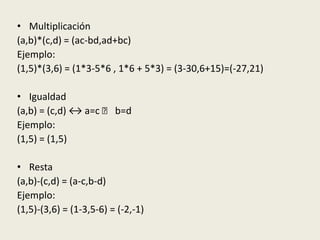 • Multiplicación
(a,b)*(c,d) = (ac-bd,ad+bc)
Ejemplo:
(1,5)*(3,6) = (1*3-5*6 , 1*6 + 5*3) = (3-30,6+15)=(-27,21)
• Igualdad
(a,b) = (c,d) ↔ a=c ˰ b=d
Ejemplo:
(1,5) = (1,5)
• Resta
(a,b)-(c,d) = (a-c,b-d)
Ejemplo:
(1,5)-(3,6) = (1-3,5-6) = (-2,-1)
 