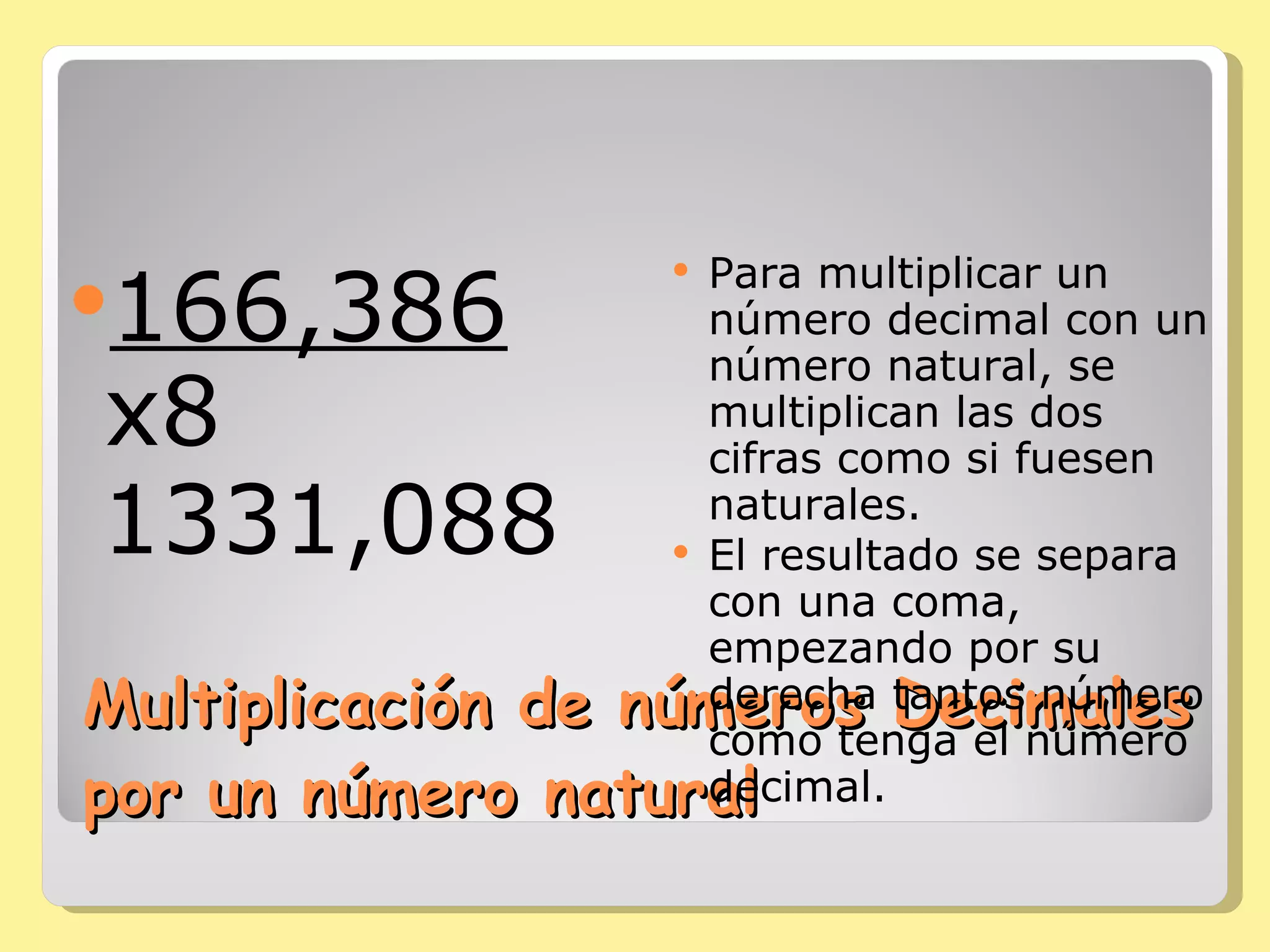 Multiplicación de números Decimales por un número natural 166,386  x8 1331,088 Para multiplicar un número decimal con un número natural, se multiplican las dos cifras como si fuesen naturales.  El resultado se separa con una coma, empezando por su derecha tantos número como tenga el número decimal. 