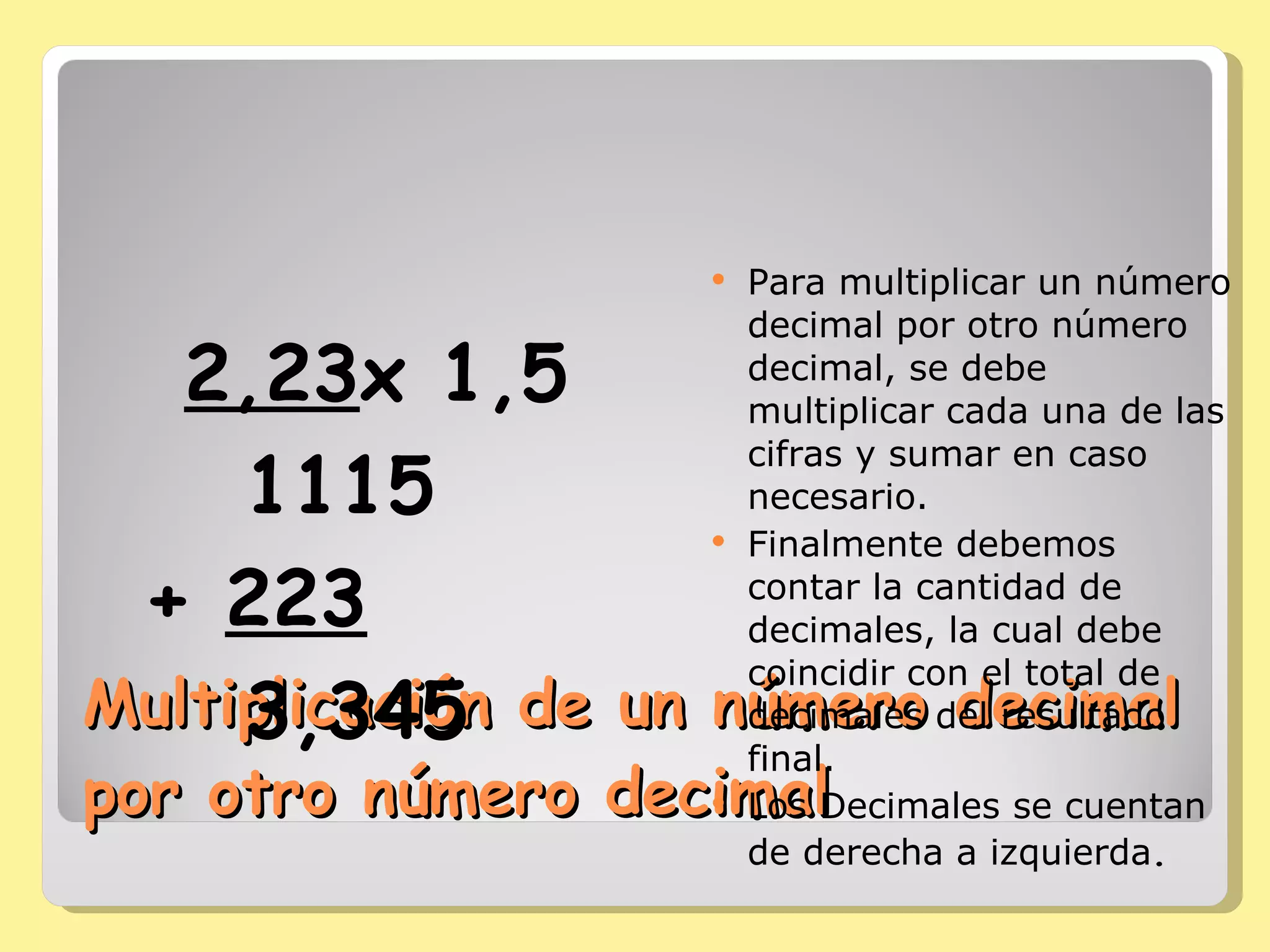 Multiplicación de un número decimal por otro número decimal Para multiplicar un número decimal por otro número decimal, se debe multiplicar cada una de las cifras y sumar en caso necesario.  Finalmente debemos contar la cantidad de decimales, la cual debe coincidir con el total de decimales del resultado final.  Los Decimales se cuentan de derecha a izquierda . 2,23 x 1,5 1115 +  223 3,345 