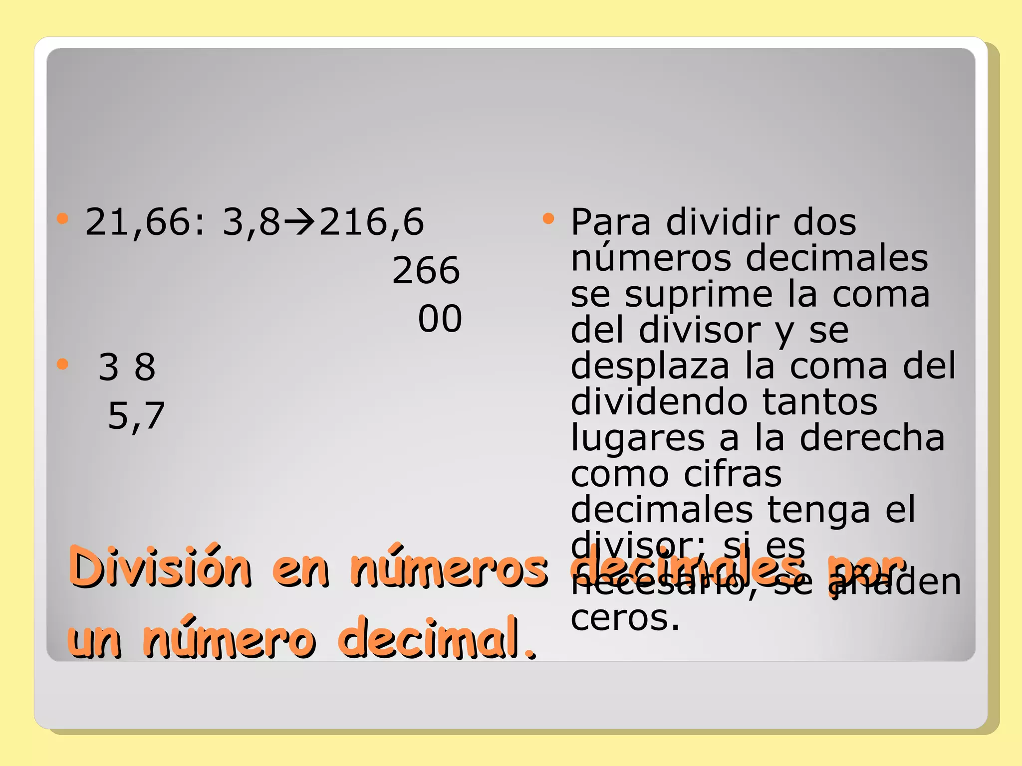 División en números decimales por un número decimal. 21,66: 3,8  216,6 266 00 3 8 5,7 Para dividir dos números decimales se suprime la coma del divisor y se desplaza la coma del dividendo tantos lugares a la derecha como cifras decimales tenga el divisor; si es necesario, se añaden ceros. 